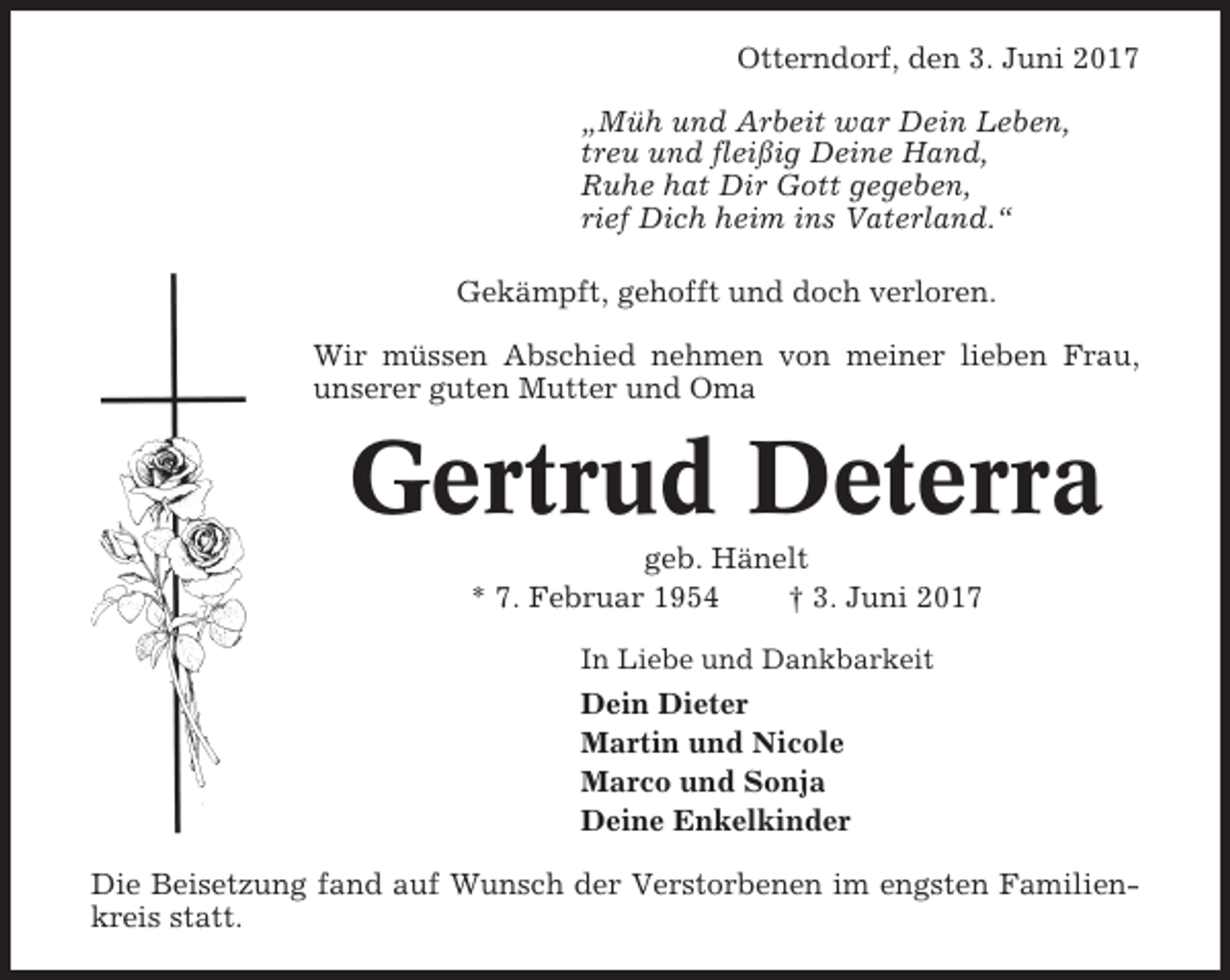 <p>Otterndorf, den 3. Juni 2017<br />„Müh und Arbeit war Dein Leben,<br />treu und fleißig Deine Hand,<br />Ruhe hat Dir Gott gegeben,<br />rief Dich heim ins Vaterland.“<br />Gekämpft, gehofft und doch verloren.<br />Wir müssen Abschied nehmen von meiner lieben Frau,<br />unserer guten Mutter und Oma</p><p>Gertrud Deterra<br />geb. Hänelt<br />* 7. Februar 1954<br />† 3. Juni 2017<br />In Liebe und Dankbarkeit</p><p>Dein Dieter<br />Martin und Nicole<br />Marco und Sonja<br />Deine Enkelkinder<br />Die Beisetzung fand auf Wunsch der Verstorbenen im engsten Familienkreis statt.</p>