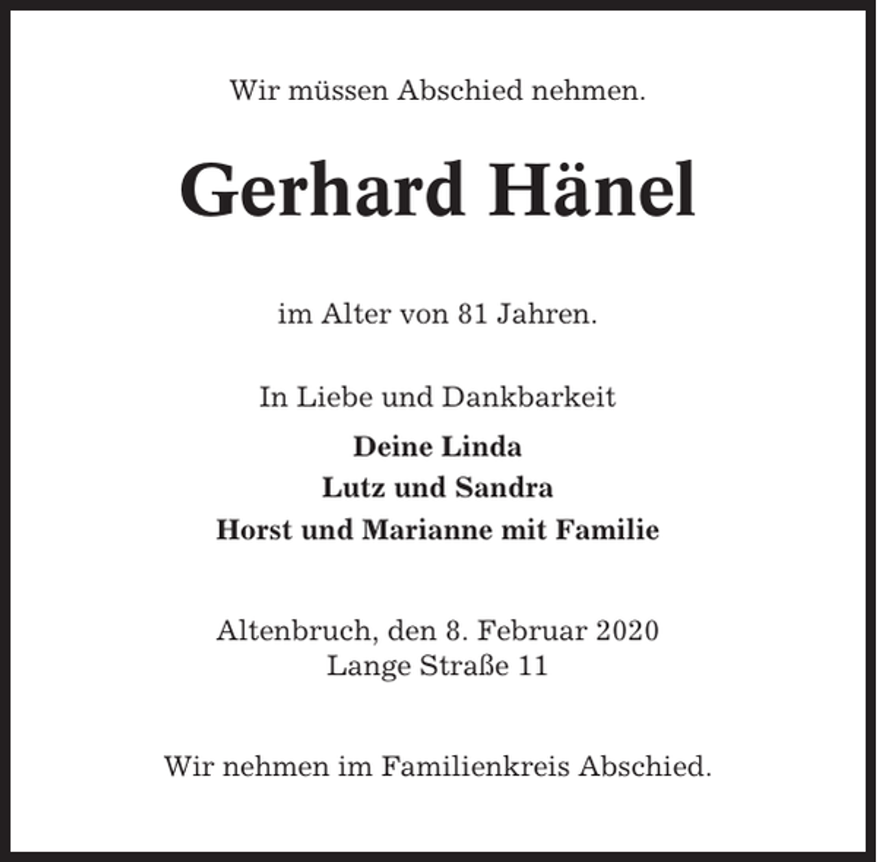<p>Wir müssen Abschied nehmen.</p><p>Gerhard Hänel<br />im Alter von 81 Jahren.<br />In Liebe und Dankbarkeit<br />Deine Linda<br />Lutz und Sandra<br />Horst und Marianne mit Familie</p><p>Altenbruch, den 8. Februar 2020<br />Lange Straße 11</p><p>Wir nehmen im Familienkreis Abschied.</p>