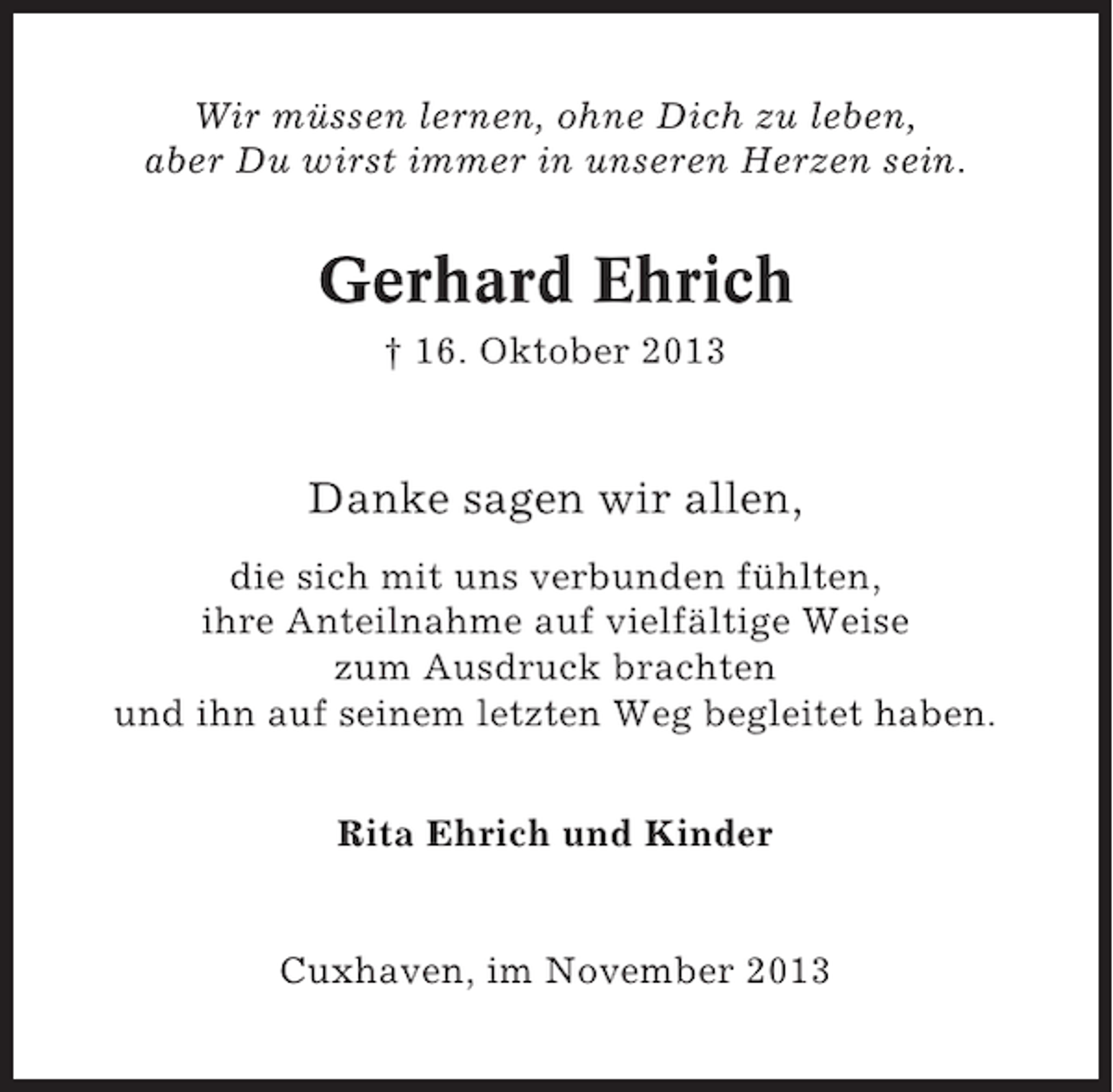 <p>Wir müssen lernen, ohne Dich zu leben,<br />aber Du wirst immer in unseren Herzen sein.</p><p>Gerhard Ehrich<br />† 16. Oktober 2013</p><p>Danke sagen wir allen,<br />die sich mit uns verbunden fühlten,<br />ihre Anteilnahme auf vielfältige Weise<br />zum Ausdruck brachten<br />und ihn auf seinem letzten Weg begleitet haben.<br />Rita Ehrich und Kinder</p><p>Cuxhaven, im November 2013</p>