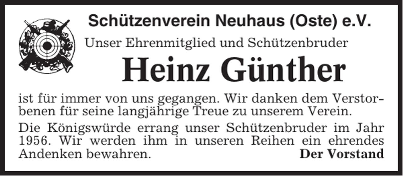 <p>Schützenverein Neuhaus (Oste) e.V.<br />Unser Ehrenmitglied und Schützenbruder</p><p>Heinz Günther<br />ist für immer von uns gegangen. Wir danken dem Verstorbenen für seine langjährige Treue zu unserem Verein.<br />Die Königswürde errang unser Schützenbruder im Jahr<br />1956. Wir werden ihm in unseren Reihen ein ehrendes<br />Andenken bewahren.<br />Der Vorstand</p>