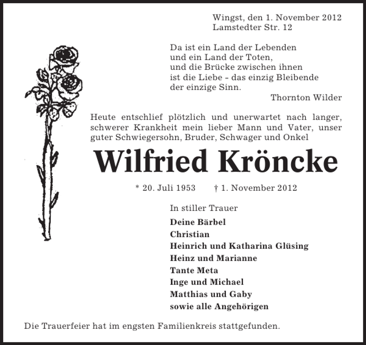 <p>Wingst, den 1. November 2012<br />Lamstedter Str. 12<br />Da ist ein Land der Lebenden<br />und ein Land der Toten,<br />und die Brücke zwischen ihnen<br />ist die Liebe - das einzig Bleibende<br />der einzige Sinn.<br />Thornton Wilder<br />Heute entschlief plötzlich und unerwartet nach langer,<br />schwerer Krankheit mein lieber Mann und Vater, unser<br />guter Schwiegersohn, Bruder, Schwager und Onkel</p><p>Wilfried Kröncke<br />* 20. Juli 1953</p><p>† 1. November 2012</p><p>In stiller Trauer<br />Deine Bärbel<br />Christian<br />Heinrich und Katharina Glüsing<br />Heinz und Marianne<br />Tante Meta<br />Inge und Michael<br />Matthias und Gaby<br />sowie alle Angehörigen<br />Die Trauerfeier hat im engsten Familienkreis stattgefunden.</p>