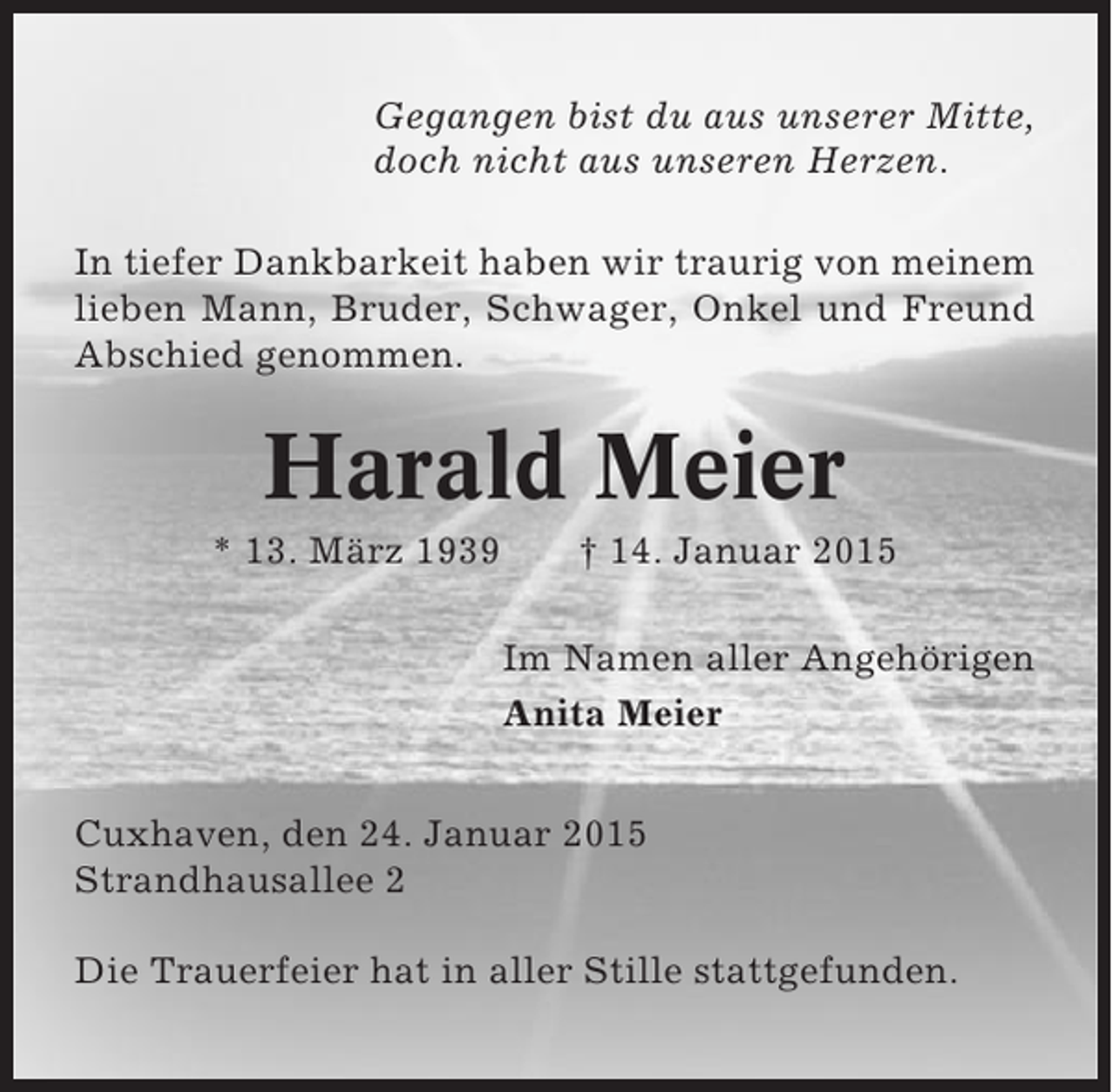 <p>Gegangen bist du aus unserer Mitte,<br />doch nicht aus unseren Herzen.<br />In tiefer Dankbarkeit haben wir traurig von meinem<br />lieben Mann, Bruder, Schwager, Onkel und Freund<br />Abschied genommen.</p><p>Harald Meier<br />* 13. März 1939</p><p>† 14. Januar 2015<br />Im Namen aller Angehörigen<br />Anita Meier</p><p>Cuxhaven, den 24. Januar 2015<br />Strandhausallee 2<br />Die Trauerfeier hat in aller Stille stattgefunden.</p>