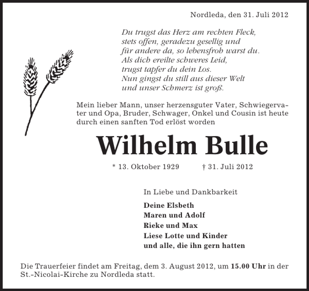 <p>Nordleda, den 31. Juli 2012</p><p>Du trugst das Herz am rechten Fleck,<br />stets offen, geradezu gesellig und<br />für andere da, so lebensfroh warst du.<br />Als dich ereilte schweres Leid,<br />trugst tapfer du dein Los.<br />Nun gingst du still aus dieser Welt<br />und unser Schmerz ist groß.<br />Mein lieber Mann, unser herzensguter Vater, Schwiegervater und Opa, Bruder, Schwager, Onkel und Cousin ist heute<br />durch einen sanften Tod erlöst worden</p><p>Wilhelm Bulle<br />* 13. Oktober 1929</p><p>† 31. Juli 2012</p><p>In Liebe und Dankbarkeit<br />Deine Elsbeth<br />Maren und Adolf<br />Rieke und Max<br />Liese Lotte und Kinder<br />und alle, die ihn gern hatten<br />Die Trauerfeier findet am Freitag, dem 3. August 2012, um 15.00 Uhr in der<br />St.-Nicolai-Kirche zu Nordleda statt.</p>