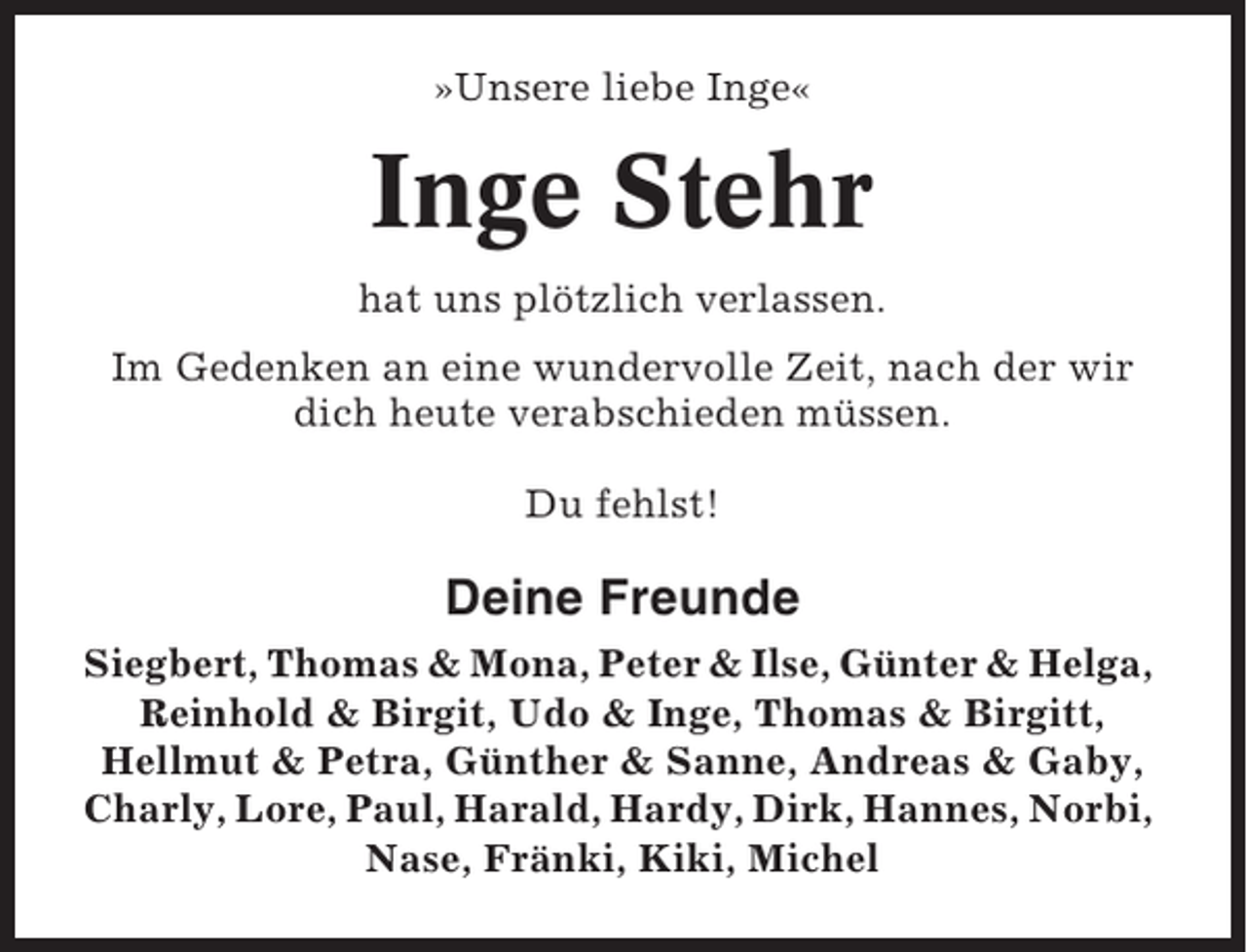<p>»Unsere liebe Inge«</p><p>Inge Stehr<br />hat uns plötzlich verlassen.<br />Im Gedenken an eine wundervolle Zeit, nach der wir<br />dich heute verabschieden müssen.<br />Du fehlst!</p><p>Deine Freunde<br />Siegbert, Thomas &amp; Mona, Peter &amp; Ilse, Günter &amp; Helga,<br />Reinhold &amp; Birgit, Udo &amp; Inge, Thomas &amp; Birgitt,<br />Hellmut &amp; Petra, Günther &amp; Sanne, Andreas &amp; Gaby,<br />Charly, Lore, Paul, Harald, Hardy, Dirk, Hannes, Norbi,<br />Nase, Fränki, Kiki, Michel</p>