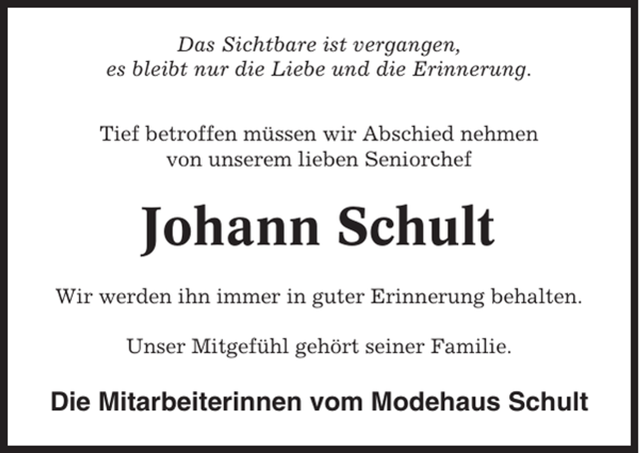 <p>Das Sichtbare ist vergangen,<br />es bleibt nur die Liebe und die Erinnerung.<br />Tief betroffen müssen wir Abschied nehmen<br />von unserem lieben Seniorchef</p><p>Johann Schult<br />Wir werden ihn immer in guter Erinnerung behalten.<br />Unser Mitgefühl gehört seiner Familie.</p><p>Die Mitarbeiterinnen vom Modehaus Schult</p>