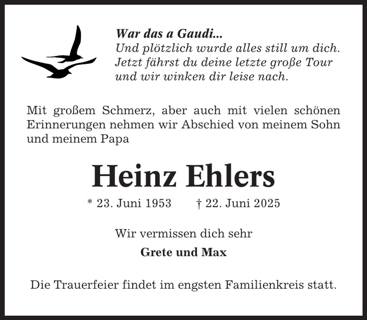 <p>War das a Gaudi...<br />Und plötzlich wurde alles still um dich.<br />Jetzt fährst du deine letzte große Tour<br />und wir winken dir leise nach.<br />Mit großem Schmerz, aber auch mit vielen schönen<br />Erinnerungen nehmen wir Abschied von meinem Sohn<br />und meinem Papa</p><p>Heinz Ehlers<br />* 23. Juni 1953</p><p>† 22. Juni 2025</p><p>Wir vermissen dich sehr<br />Grete und Max<br />Die Trauerfeier findet im engsten Familienkreis statt.</p>