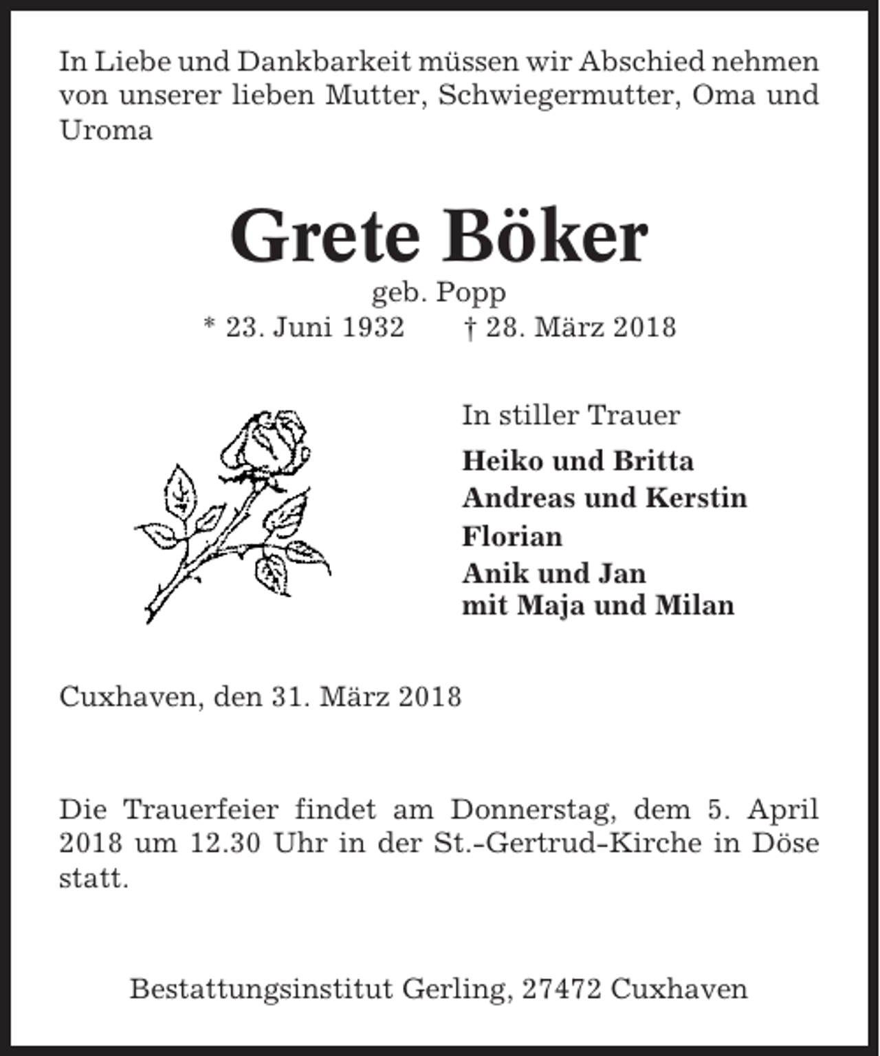 <p>In Liebe und Dankbarkeit müssen wir Abschied nehmen<br />von unserer lieben Mutter, Schwiegermutter, Oma und<br />Uroma</p><p>Grete Böker<br />geb. Popp<br />* 23. Juni 1932<br />† 28. März 2018<br />In stiller Trauer<br />Heiko und Britta<br />Andreas und Kerstin<br />Florian<br />Anik und Jan<br />mit Maja und Milan<br />Cuxhaven, den 31. März 2018</p><p>Die Trauerfeier findet am Donnerstag, dem 5. April<br />2018 um 12.30 Uhr in der St.-Gertrud-Kirche in Döse<br />statt.</p><p>Bestattungsinstitut Gerling, 27472 Cuxhaven</p>