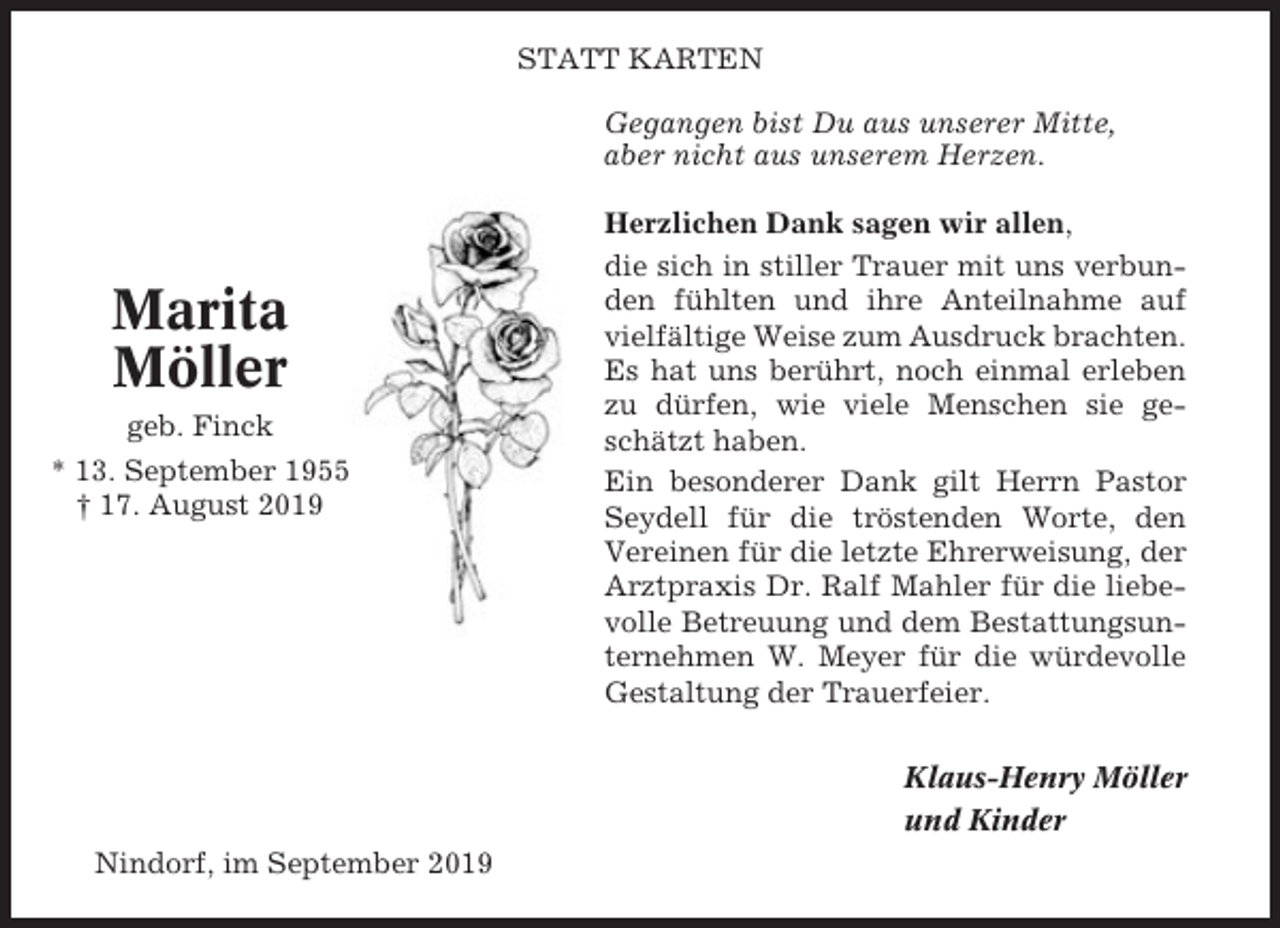 <p>STATT KARTEN<br />Gegangen bist Du aus unserer Mitte,<br />aber nicht aus unserem Herzen.</p><p>Marita<br />Möller<br />geb. Finck<br />* 13. September 1955<br />† 17. August 2019</p><p>Herzlichen Dank sagen wir allen,<br />die sich in stiller Trauer mit uns verbunden fühlten und ihre Anteilnahme auf<br />vielfältige Weise zum Ausdruck brachten.<br />Es hat uns berührt, noch einmal erleben<br />zu dürfen, wie viele Menschen sie geschätzt haben.<br />Ein besonderer Dank gilt Herrn Pastor<br />Seydell für die tröstenden Worte, den<br />Vereinen für die letzte Ehrerweisung, der<br />Arztpraxis Dr. Ralf Mahler für die liebevolle Betreuung und dem Bestattungsunternehmen W. Meyer für die würdevolle<br />Gestaltung der Trauerfeier.<br />Klaus-Henry Möller<br />und Kinder</p><p>Nindorf, im September 2019</p>