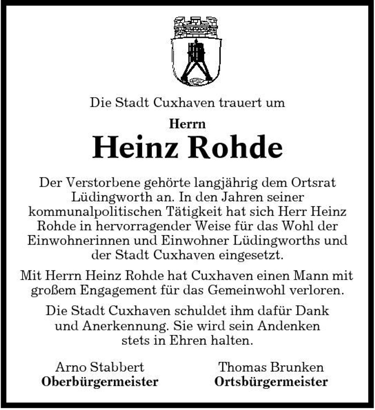 <p>Die Stadt Cuxhaven trauert um Herrn</p><p>Heinz Rohde<br />Der Verstorbene gehörte langjährig dem Ortsrat Lüdingworth an. In den Jahren seiner kommunalpolitischen Tätigkeit hat sich Herr Heinz Rohde in hervorragender Weise für das Wohl der Einwohnerinnen und Einwohner Lüdingworths und der Stadt Cuxhaven eingesetzt. Mit Herrn Heinz Rohde hat Cuxhaven einen Mann mit großem Engagement für das Gemeinwohl verloren. Die Stadt Cuxhaven schuldet ihm dafür Dank und Anerkennung. Sie wird sein Andenken stets in Ehren halten. Arno Stabbert Oberbürgermeister Thomas Brunken Ortsbürgermeister</p>