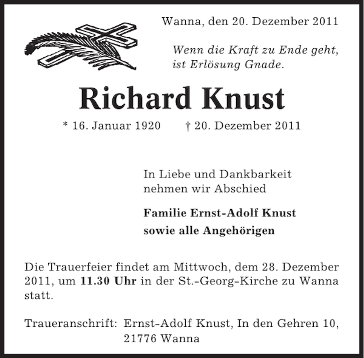 <p>Wanna, den 20. Dezember 2011<br />Wenn die Kraft zu Ende geht,<br />ist Erlösung Gnade.</p><p>Richard Knust<br />* 16. Januar 1920</p><p>† 20. Dezember 2011</p><p>In Liebe und Dankbarkeit<br />nehmen wir Abschied<br />Familie Ernst-Adolf Knust<br />sowie alle Angehörigen<br />Die Trauerfeier findet am Mittwoch, dem 28. Dezember<br />2011, um 11.30 Uhr in der St.-Georg-Kirche zu Wanna<br />statt.<br />Traueranschrift: Ernst-Adolf Knust, In den Gehren 10,<br />21776 Wanna</p>