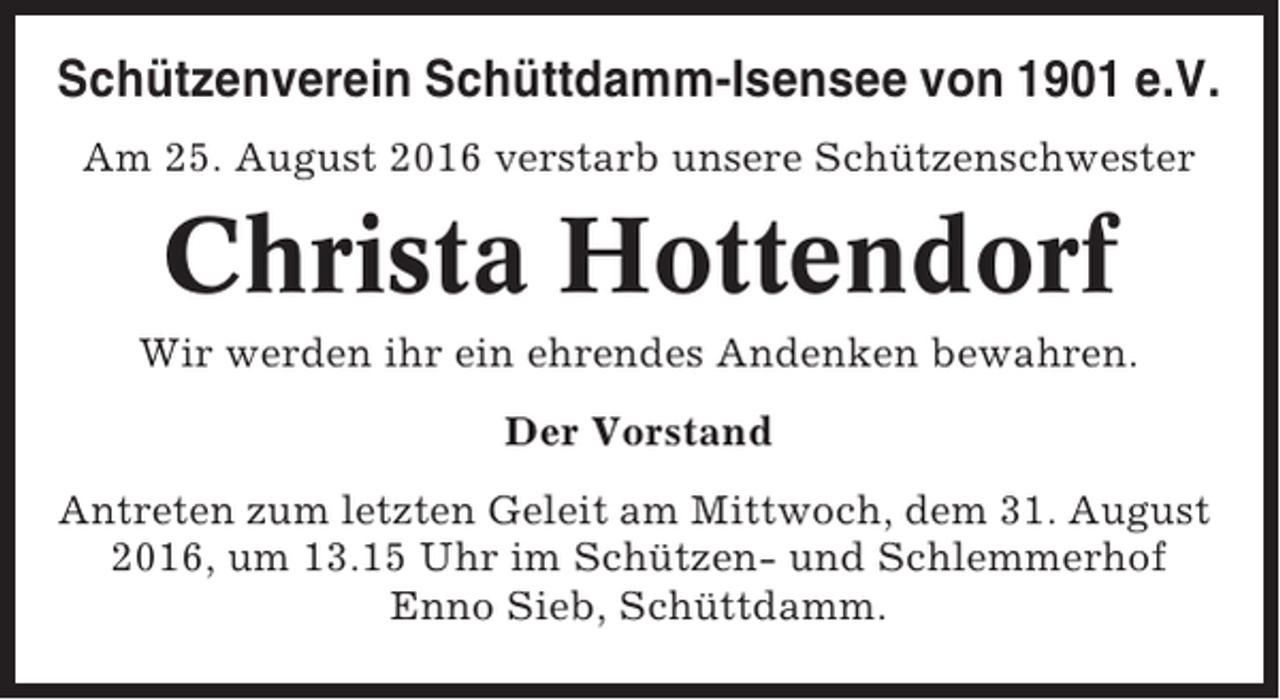 <p>Schützenverein Schüttdamm-Isensee von 1901 e.V.<br />Am 25. August 2016 verstarb unsere Schützenschwester</p><p>Christa Hottendorf<br />Wir werden ihr ein ehrendes Andenken bewahren.<br />Der Vorstand<br />Antreten zum letzten Geleit am Mittwoch, dem 31. August<br />2016, um 13.15 Uhr im Schützen- und Schlemmerhof<br />Enno Sieb, Schüttdamm.</p>
