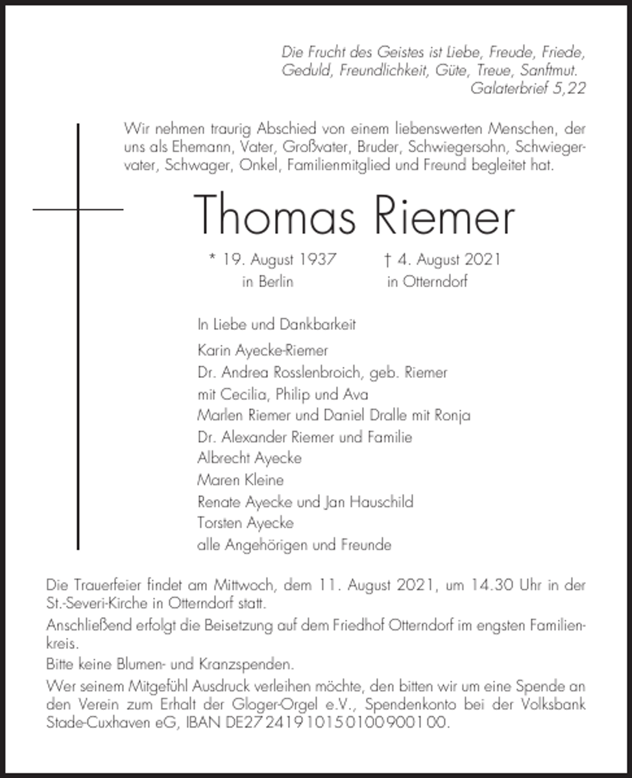 <p>Die Frucht des Geistes ist Liebe, Freude, Friede,<br />Geduld, Freundlichkeit, Güte, Treue, Sanftmut.<br />Galaterbrief 5,22<br />Wir nehmen traurig Abschied von einem liebenswerten Menschen, der<br />uns als Ehemann, Vater, Großvater, Bruder, Schwiegersohn, Schwiegervater, Schwager, Onkel, Familienmitglied und Freund begleitet hat.</p><p>Thomas Riemer<br />* 19. August 1937<br />in Berlin</p><p>† 4. August 2021<br />in Otterndorf</p><p>In Liebe und Dankbarkeit<br />Karin Ayecke-Riemer<br />Dr. Andrea Rosslenbroich, geb. Riemer<br />mit Cecilia, Philip und Ava<br />Marlen Riemer und Daniel Dralle mit Ronja<br />Dr. Alexander Riemer und Familie<br />Albrecht Ayecke<br />Maren Kleine<br />Renate Ayecke und Jan Hauschild<br />Torsten Ayecke<br />alle Angehörigen und Freunde<br />Die Trauerfeier findet am Mittwoch, dem 11. August 2021, um 14.30 Uhr in der<br />St.-Severi-Kirche in Otterndorf statt.<br />Anschließend erfolgt die Beisetzung auf dem Friedhof Otterndorf im engsten Familienkreis.<br />Bitte keine Blumen- und Kranzspenden.<br />Wer seinem Mitgefühl Ausdruck verleihen möchte, den bitten wir um eine Spende an<br />den Verein zum Erhalt der Gloger-Orgel e.V., Spendenkonto bei der Volksbank<br />Stade-Cuxhaven eG, IBAN DE27 2419 1015 0100 9001 00.</p>