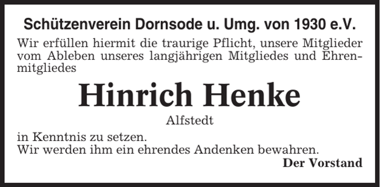 <p>Schützenverein Dornsode u. Umg. von 1930 e.V.<br />Wir erfüllen hiermit die traurige Pflicht, unsere Mitglieder<br />vom Ableben unseres langjährigen Mitgliedes und Ehrenmitgliedes</p><p>Hinrich Henke<br />Alfstedt<br />in Kenntnis zu setzen.<br />Wir werden ihm ein ehrendes Andenken bewahren.<br />Der Vorstand</p>