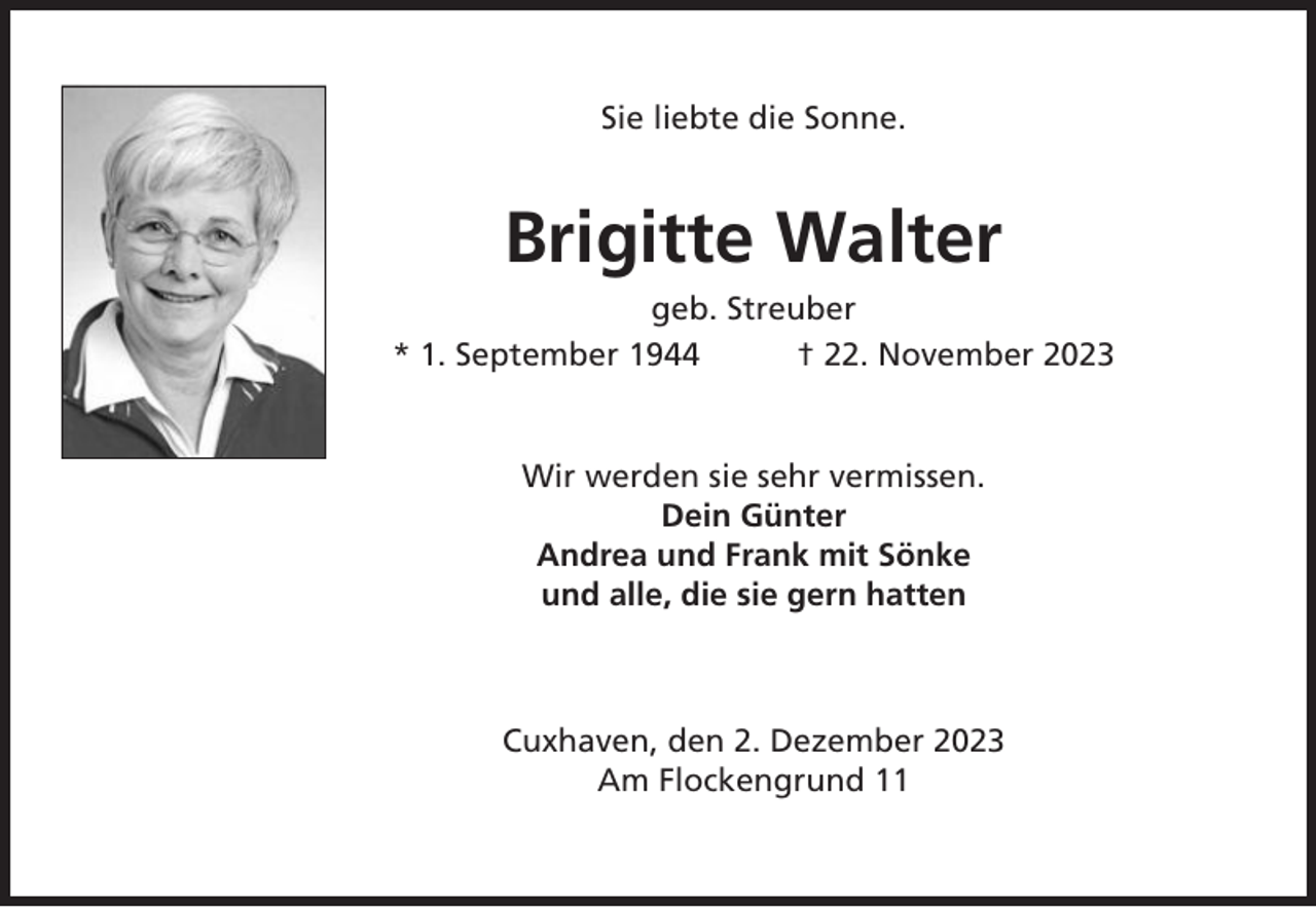 <p>Sie liebte die Sonne.</p><p>Brigitte Walter<br />geb. Streuber<br />* 1. September 1944<br />† 22. November 2023</p><p>Wir werden sie sehr vermissen.<br />Dein Günter<br />Andrea und Frank mit Sönke<br />und alle, die sie gern hatten</p><p>Cuxhaven, den 2. Dezember 2023<br />Am Flockengrund 11</p>