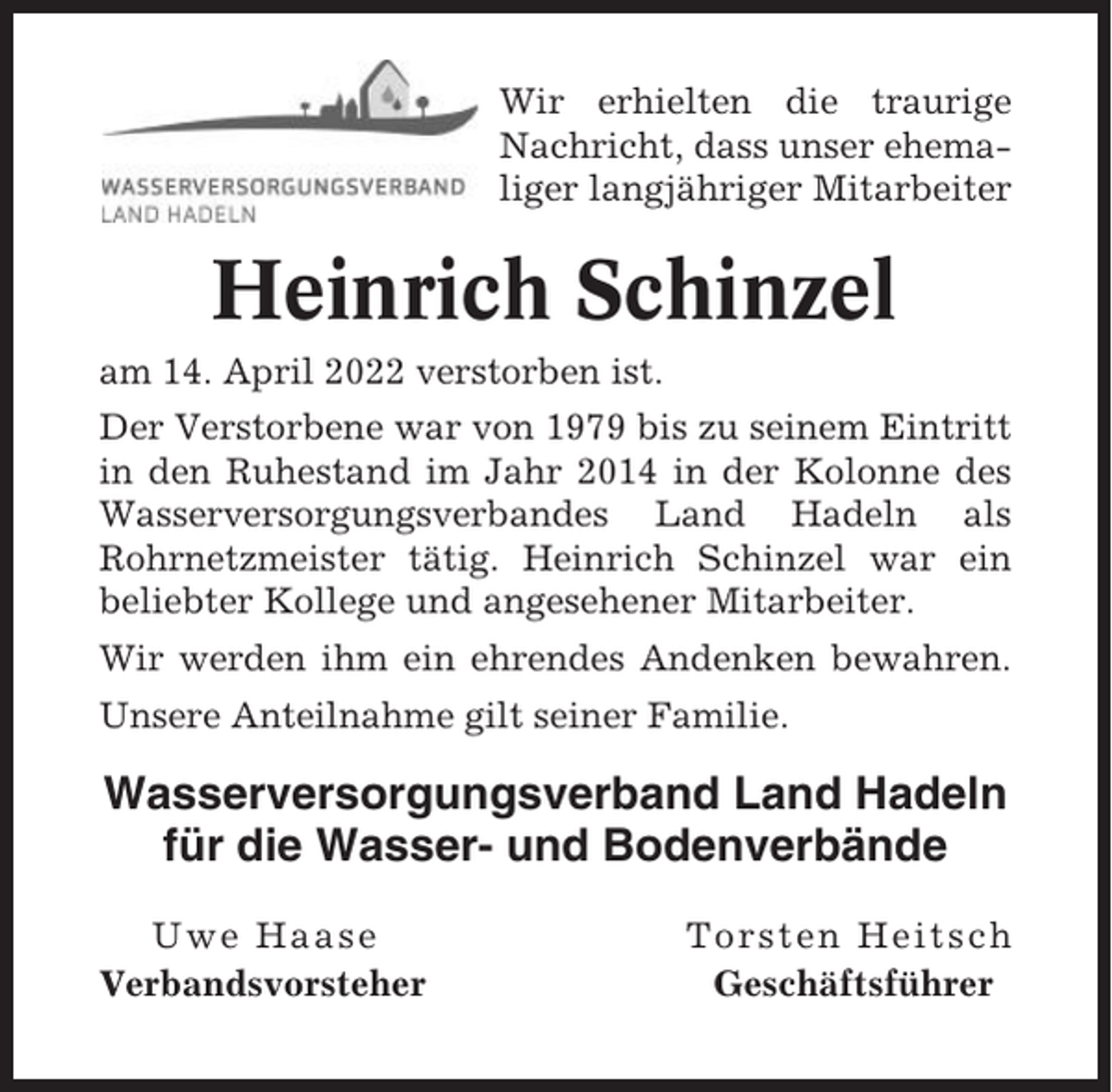 <p>Wir erhielten die traurige<br />Nachricht, dass unser ehemaliger langjähriger Mitarbeiter</p><p>Heinrich Schinzel<br />am 14. April 2022 verstorben ist.<br />Der Verstorbene war von 1979 bis zu seinem Eintritt<br />in den Ruhestand im Jahr 2014 in der Kolonne des<br />Wasserversorgungsverbandes Land Hadeln als<br />Rohrnetzmeister tätig. Heinrich Schinzel war ein<br />beliebter Kollege und angesehener Mitarbeiter.<br />Wir werden ihm ein ehrendes Andenken bewahren.<br />Unsere Anteilnahme gilt seiner Familie.</p><p>Wasserversorgungsverband Land Hadeln<br />für die Wasser- und Bodenverbände<br />Uwe Haase<br />Verbandsvorsteher</p><p>Torsten Heitsch<br />Geschäftsführer</p>