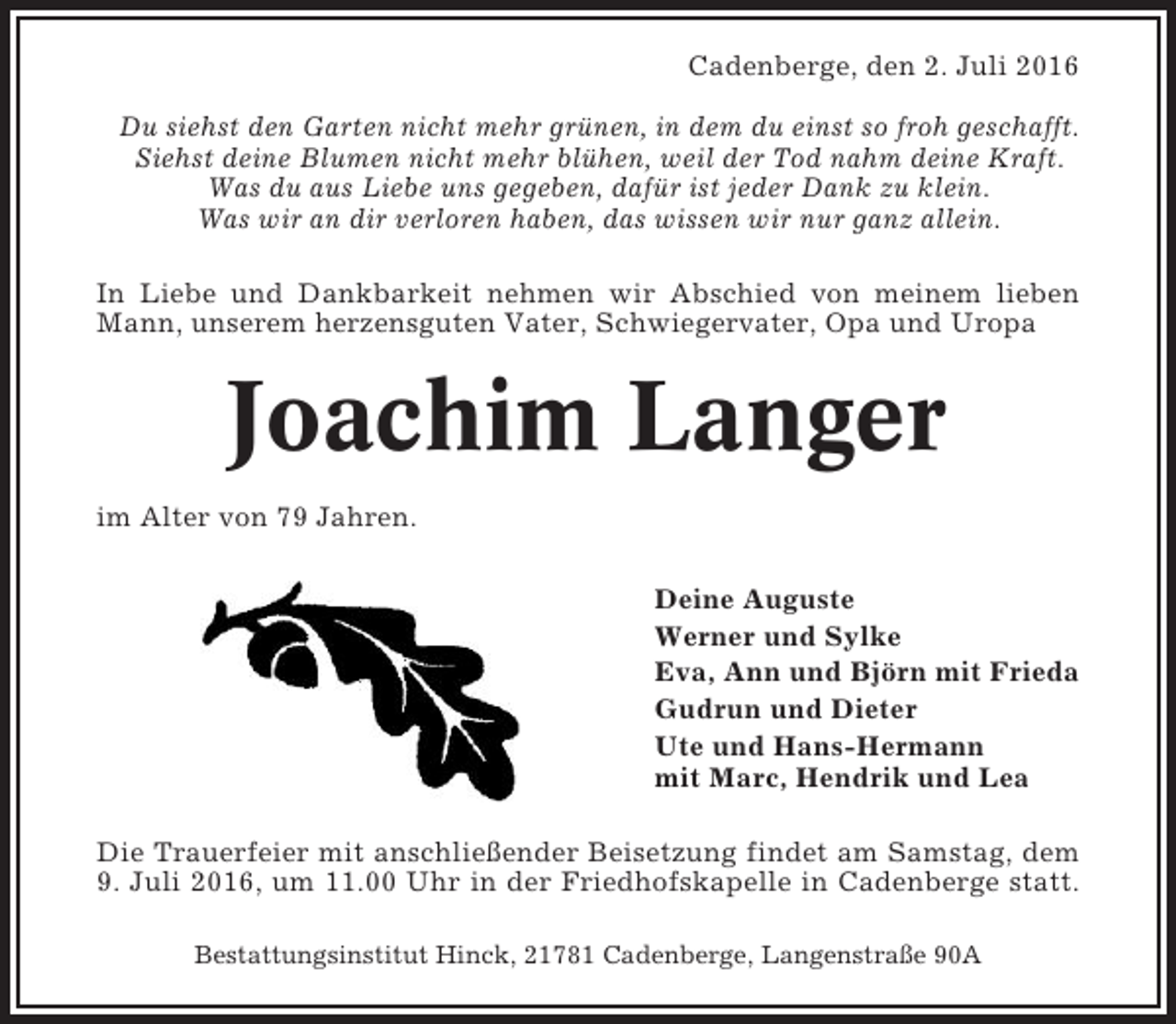 <p>Cadenberge, den 2. Juli 2016<br />Du siehst den Garten nicht mehr grünen, in dem du einst so froh geschafft.<br />Siehst deine Blumen nicht mehr blühen, weil der Tod nahm deine Kraft.<br />Was du aus Liebe uns gegeben, dafür ist jeder Dank zu klein.<br />Was wir an dir verloren haben, das wissen wir nur ganz allein.<br />In Liebe und Dankbarkeit nehmen wir Abschied von meinem lieben<br />Mann, unserem herzensguten Vater, Schwiegervater, Opa und Uropa</p><p>Joachim Langer<br />im Alter von 79 Jahren.<br />Deine Auguste<br />Werner und Sylke<br />Eva, Ann und Björn mit Frieda<br />Gudrun und Dieter<br />Ute und Hans-Hermann<br />mit Marc, Hendrik und Lea<br />Die Trauerfeier mit anschließender Beisetzung findet am Samstag, dem<br />9. Juli 2016, um 11.00 Uhr in der Friedhofskapelle in Cadenberge statt.<br />Bestattungsinstitut Hinck, 21781 Cadenberge, Langenstraße 90A</p>