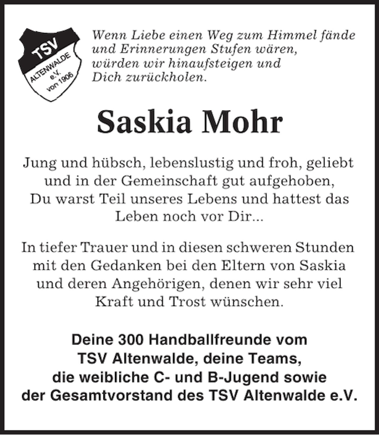 <p>Wenn Liebe einen Weg zum Himmel fände<br />und Erinnerungen Stufen wären,<br />würden wir hinaufsteigen und<br />Dich zurückholen.</p>
<p>Saskia Mohr<br />Jung und hübsch, lebenslustig und froh, geliebt<br />und in der Gemeinschaft gut aufgehoben,<br />Du warst Teil unseres Lebens und hattest das<br />Leben noch vor Dir...<br />In tiefer Trauer und in diesen schweren Stunden<br />mit den Gedanken bei den Eltern von Saskia<br />und deren Angehörigen, denen wir sehr viel<br />Kraft und Trost wünschen.</p>
<p>Deine 300 Handballfreunde vom<br />TSV Altenwalde, deine Teams,<br />die weibliche C- und B-Jugend sowie<br />der Gesamtvorstand des TSV Altenwalde e.V.</p>