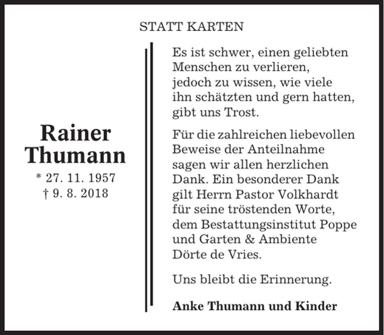 <p>STATT KARTEN<br />Es ist schwer, einen geliebten<br />Menschen zu verlieren,<br />jedoch zu wissen, wie viele<br />ihn schätzten und gern hatten,<br />gibt uns Trost.</p><p>Rainer<br />Thumann<br />* 27. 11. 1957<br />† 9. 8. 2018</p><p>Für die zahlreichen liebevollen<br />Beweise der Anteilnahme<br />sagen wir allen herzlichen<br />Dank. Ein besonderer Dank<br />gilt Herrn Pastor Volkhardt<br />für seine tröstenden Worte,<br />dem Bestattungsinstitut Poppe<br />und Garten &amp; Ambiente<br />Dörte de Vries.<br />Uns bleibt die Erinnerung.<br />Anke Thumann und Kinder</p>