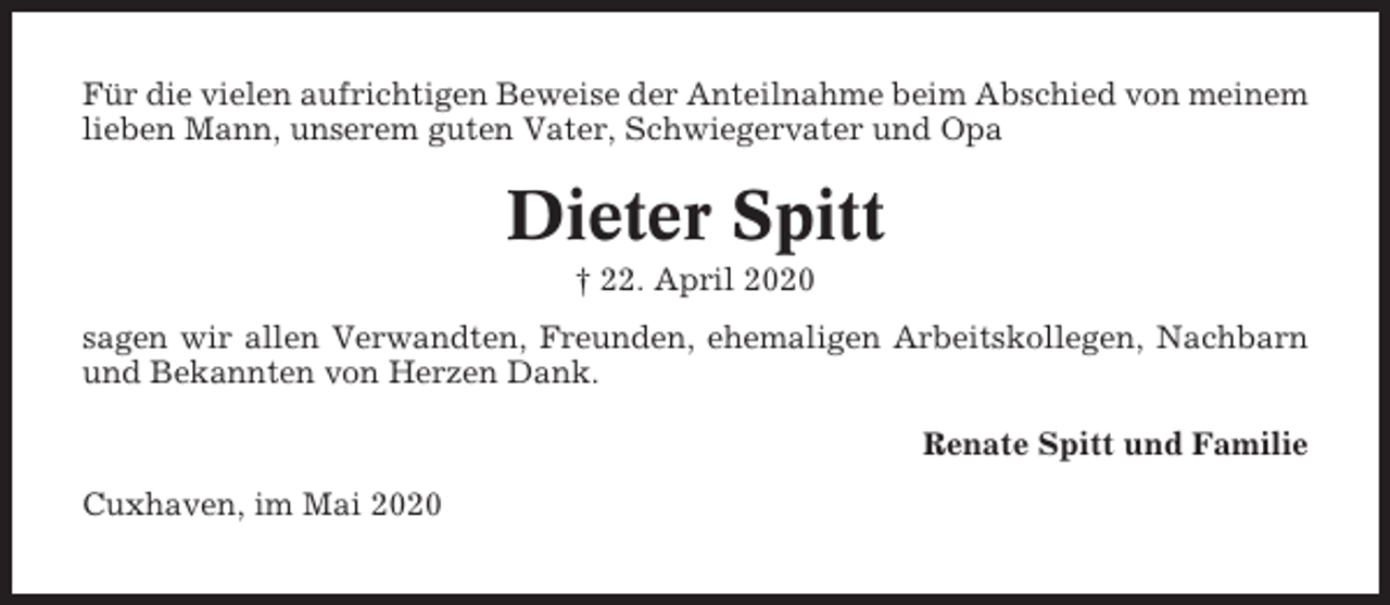 <p>Für die vielen aufrichtigen Beweise der Anteilnahme beim Abschied von meinem<br />lieben Mann, unserem guten Vater, Schwiegervater und Opa</p><p>Dieter Spitt<br />† 22. April 2020<br />sagen wir allen Verwandten, Freunden, ehemaligen Arbeitskollegen, Nachbarn<br />und Bekannten von Herzen Dank.<br />Renate Spitt und Familie<br />Cuxhaven, im Mai 2020</p>
