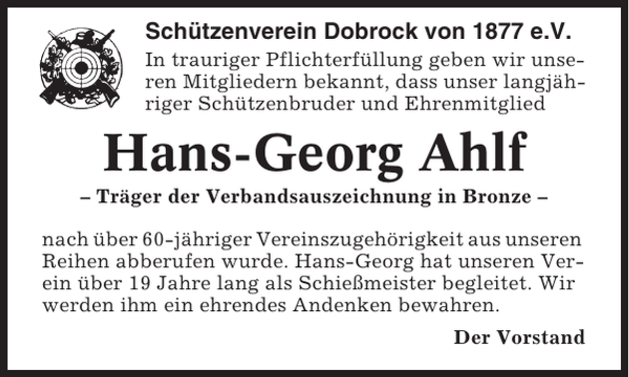 <p>Schützenverein Dobrock von 1877 e.V.<br />In trauriger Pflichterfüllung geben wir unseren Mitgliedern bekannt, dass unser langjähriger Schützenbruder und Ehrenmitglied</p><p>Hans-Georg Ahlf<br />– Träger der Verbandsauszeichnung in Bronze –<br />nach über 60-jähriger Vereinszugehörigkeit aus unseren<br />Reihen abberufen wurde. Hans-Georg hat unseren Verein über 19 Jahre lang als Schießmeister begleitet. Wir<br />werden ihm ein ehrendes Andenken bewahren.<br />Der Vorstand</p>
