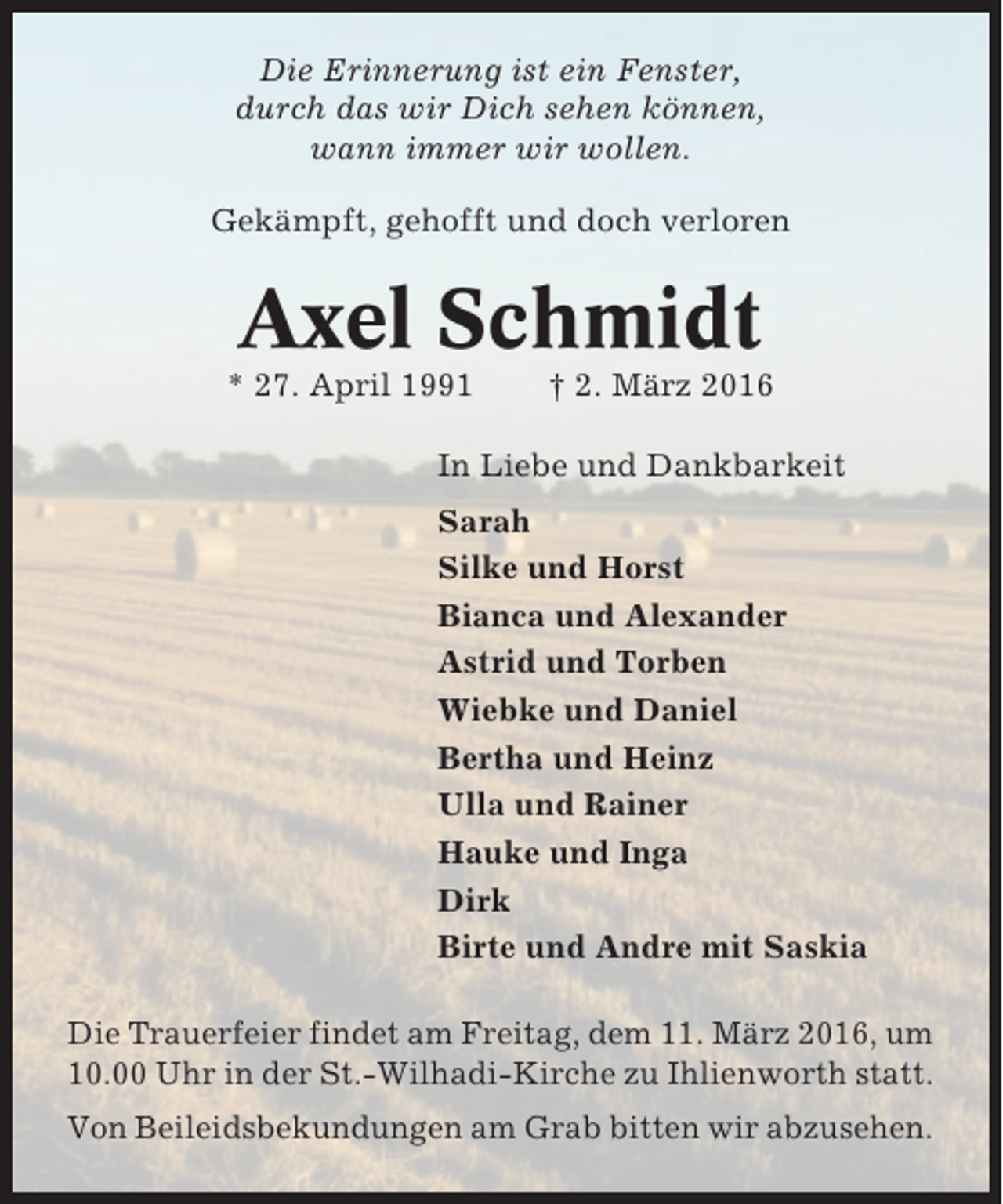 <p>Die Erinnerung ist ein Fenster,<br />durch das wir Dich sehen können,<br />wann immer wir wollen.<br />Gekämpft, gehofft und doch verloren</p><p>Axel Schmidt<br />* 27. April 1991</p><p>† 2. März 2016</p><p>In Liebe und Dankbarkeit<br />Sarah<br />Silke und Horst<br />Bianca und Alexander<br />Astrid und Torben<br />Wiebke und Daniel<br />Bertha und Heinz<br />Ulla und Rainer<br />Hauke und Inga<br />Dirk<br />Birte und Andre mit Saskia<br />Die Trauerfeier findet am Freitag, dem 11. März 2016, um<br />10.00 Uhr in der St.-Wilhadi-Kirche zu Ihlienworth statt.<br />Von Beileidsbekundungen am Grab bitten wir abzusehen.</p>