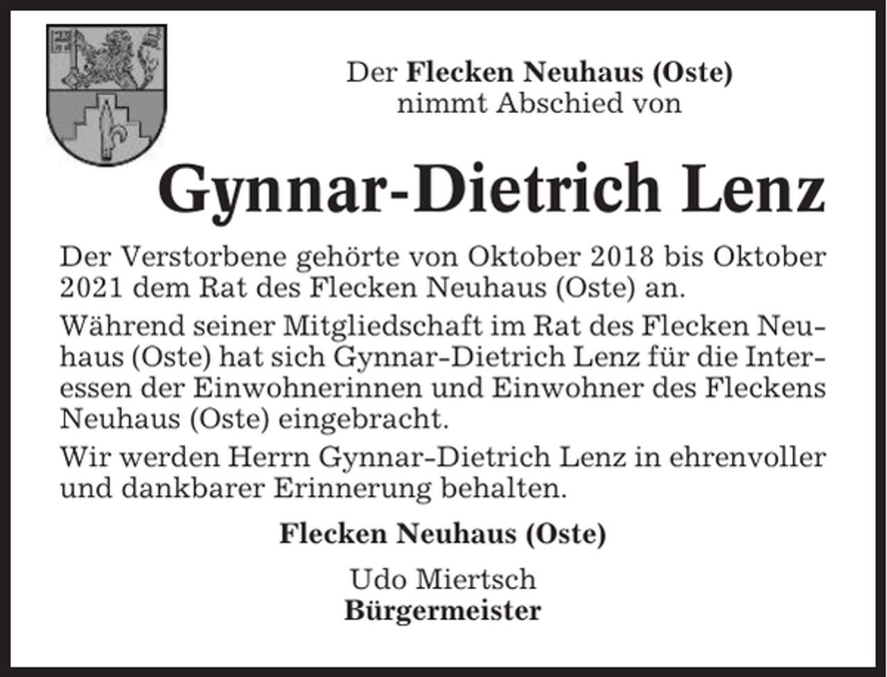 <p>Der Flecken Neuhaus (Oste)<br />nimmt Abschied von</p><p>Gynnar-Dietrich Lenz<br />Der Verstorbene gehörte von Oktober 2018 bis Oktober<br />2021 dem Rat des Flecken Neuhaus (Oste) an.<br />Während seiner Mitgliedschaft im Rat des Flecken Neuhaus (Oste) hat sich Gynnar-Dietrich Lenz für die Interessen der Einwohnerinnen und Einwohner des Fleckens<br />Neuhaus (Oste) eingebracht.<br />Wir werden Herrn Gynnar-Dietrich Lenz in ehrenvoller<br />und dankbarer Erinnerung behalten.<br />Flecken Neuhaus (Oste)<br />Udo Miertsch<br />Bürgermeister</p>