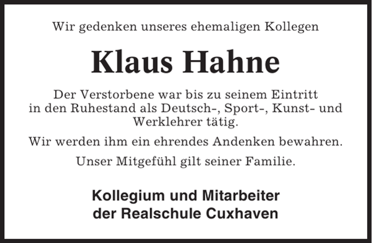 <p>Wir gedenken unseres ehemaligen Kollegen</p><p>Klaus Hahne<br />Der Verstorbene war bis zu seinem Eintritt<br />in den Ruhestand als Deutsch-, Sport-, Kunst- und<br />Werklehrer tätig.<br />Wir werden ihm ein ehrendes Andenken bewahren.<br />Unser Mitgefühl gilt seiner Familie.</p><p>Kollegium und Mitarbeiter<br />der Realschule Cuxhaven</p>