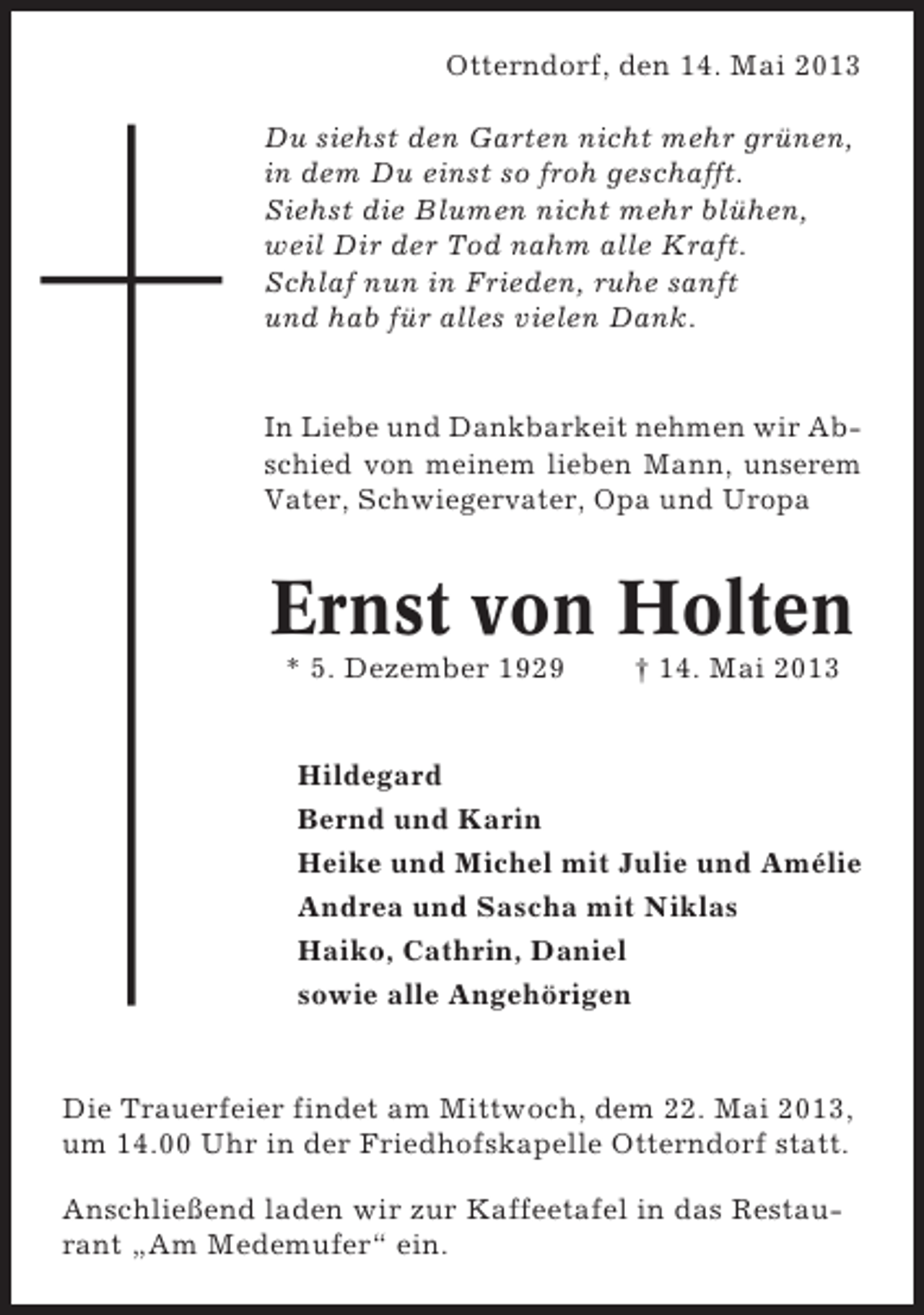 <p>Otterndorf, den 14. Mai 2013<br />Du siehst den Garten nicht mehr grünen,<br />in dem Du einst so froh geschafft.<br />Siehst die Blumen nicht mehr blühen,<br />weil Dir der Tod nahm alle Kraft.<br />Schlaf nun in Frieden, ruhe sanft<br />und hab für alles vielen Dank.</p><p>In Liebe und Dankbarkeit nehmen wir Abschied von meinem lieben Mann, unserem<br />Vater, Schwiegervater, Opa und Uropa</p><p>Ernst von Holten<br />* 5. Dezember 1929</p><p>† 14. Mai 2013</p><p>Hildegard<br />Bernd und Karin<br />Heike und Michel mit Julie und Amélie<br />Andrea und Sascha mit Niklas<br />Haiko, Cathrin, Daniel<br />sowie alle Angehörigen</p><p>Die Trauerfeier findet am Mittwoch, dem 22. Mai 2013,<br />um 14.00 Uhr in der Friedhofskapelle Otterndorf statt.<br />Anschließend laden wir zur Kaffeetafel in das Restaurant „Am Medemufer“ ein.</p>