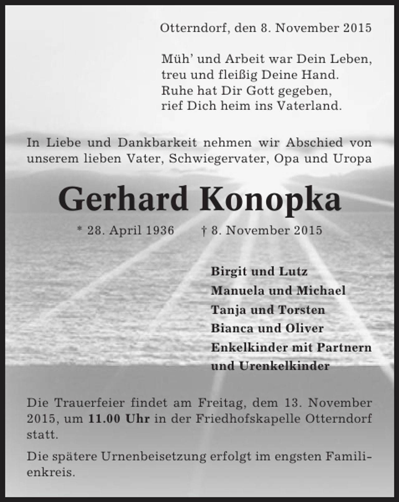 <p>Otterndorf, den 8. November 2015<br />Müh’ und Arbeit war Dein Leben,<br />treu und fleißig Deine Hand.<br />Ruhe hat Dir Gott gegeben,<br />rief Dich heim ins Vaterland.<br />In Liebe und Dankbarkeit nehmen wir Abschied von<br />unserem lieben Vater, Schwiegervater, Opa und Uropa</p><p>Gerhard Konopka<br />* 28. April 1936</p><p>† 8. November 2015<br />Birgit und Lutz<br />Manuela und Michael<br />Tanja und Torsten<br />Bianca und Oliver<br />Enkelkinder mit Partnern<br />und Urenkelkinder</p><p>Die Trauerfeier findet am Freitag, dem 13. November<br />2015, um 11.00 Uhr in der Friedhofskapelle Otterndorf<br />statt.<br />Die spätere Urnenbeisetzung erfolgt im engsten Familienkreis.</p>