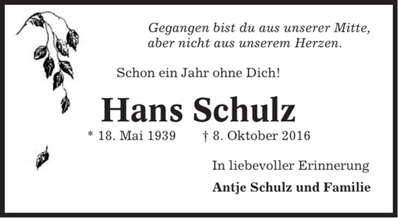 <p>Gegangen bist du aus unserer Mitte,<br />aber nicht aus unserem Herzen.<br />Schon ein Jahr ohne Dich!</p><p>Hans Schulz<br />* 18. Mai 1939</p><p>† 8. Oktober 2016<br />In liebevoller Erinnerung<br />Antje Schulz und Familie</p>