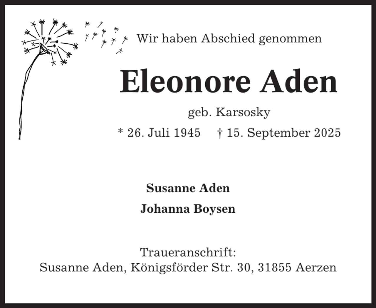 <p>Wir haben Abschied genommen</p><p>Eleonore Aden<br />geb. Karsosky<br />* 26. Juli 1945</p><p>† 15. September 2025</p><p>Susanne Aden<br />Johanna Boysen</p><p>Traueranschrift:<br />Susanne Aden, Königsförder Str. 30, 31855 Aerzen</p>