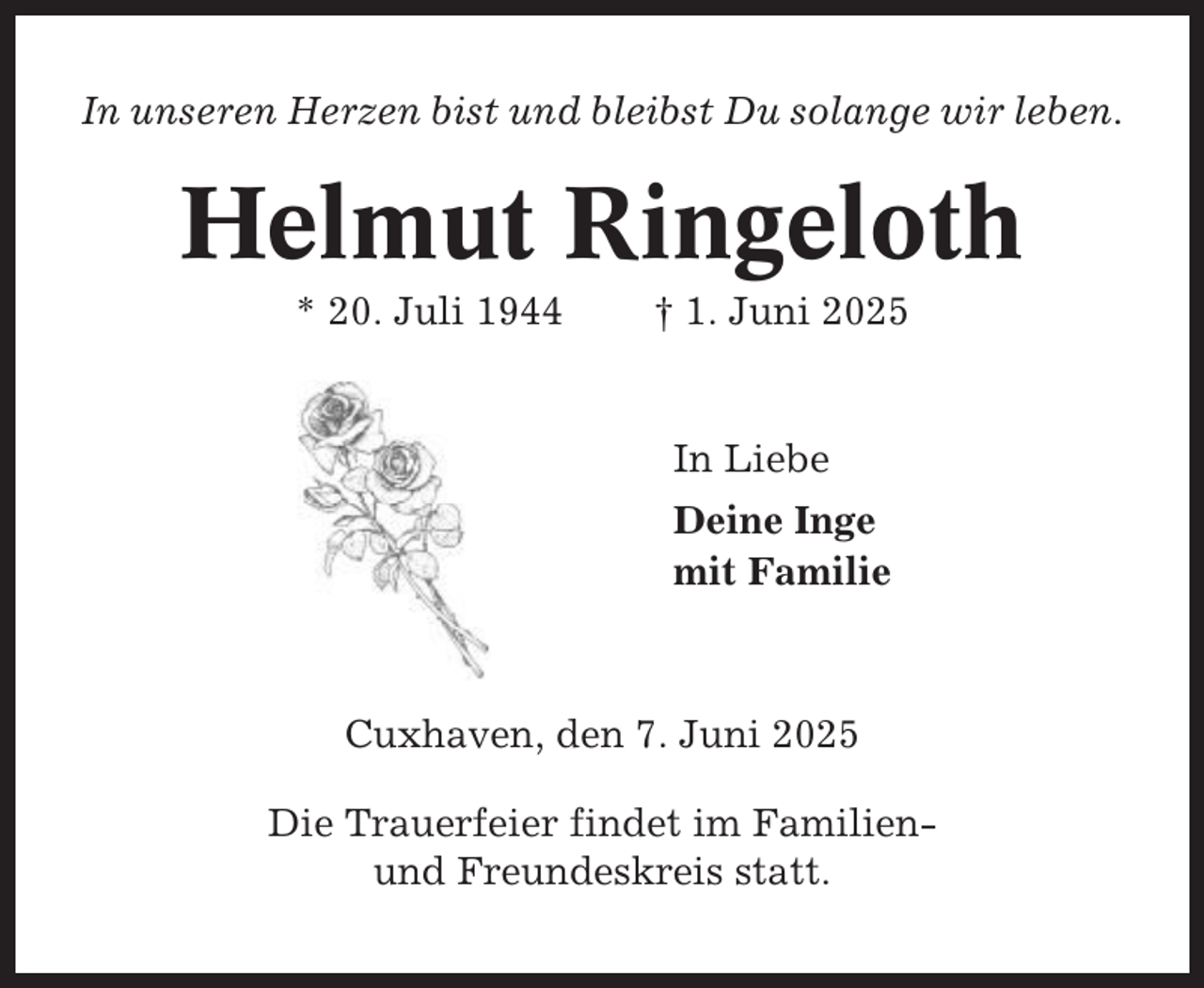 <p>In unseren Herzen bist und bleibst Du solange wir leben.</p><p>Helmut Ringeloth<br />* 20. Juli 1944</p><p>† 1. Juni 2025</p><p>In Liebe<br />Deine Inge<br />mit Familie</p><p>Cuxhaven, den 7. Juni 2025<br />Die Trauerfeier findet im Familienund Freundeskreis statt.</p>