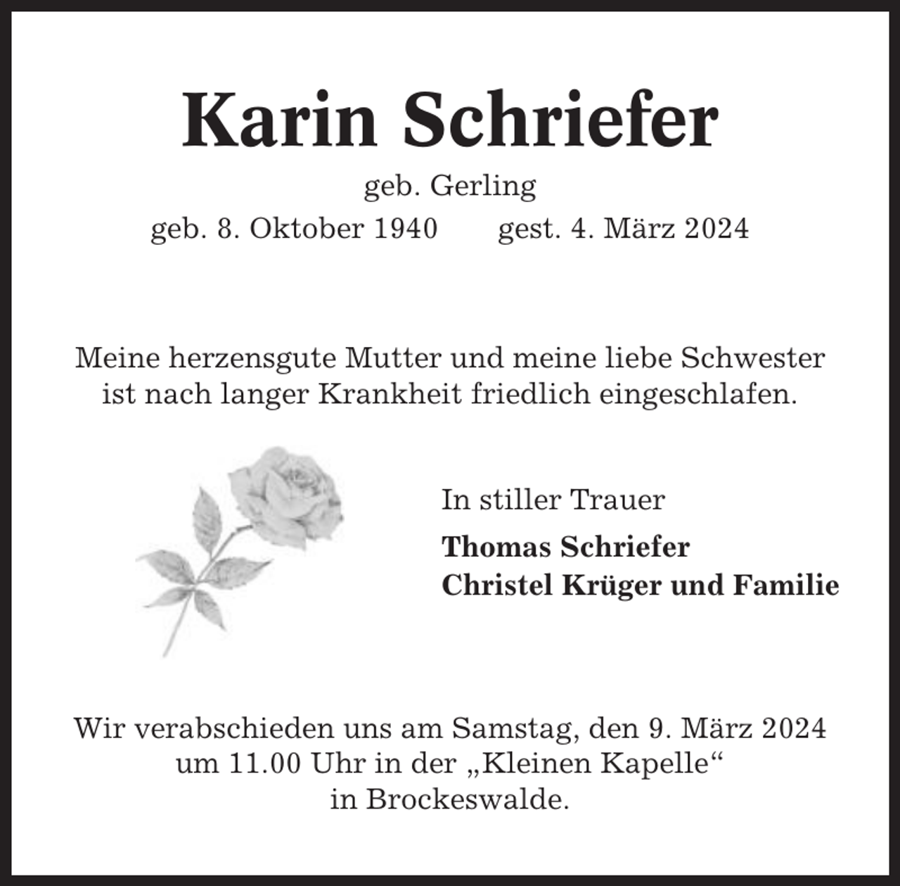 <p>Karin Schriefer<br />geb. Gerling<br />geb. 8. Oktober 1940<br />gest. 4. März 2024</p><p>Meine herzensgute Mutter und meine liebe Schwester<br />ist nach langer Krankheit friedlich eingeschlafen.</p><p>In stiller Trauer<br />Thomas Schriefer<br />Christel Krüger und Familie</p><p>Wir verabschieden uns am Samstag, den 9. März 2024<br />um 11.00 Uhr in der „Kleinen Kapelle“<br />in Brockeswalde.</p>