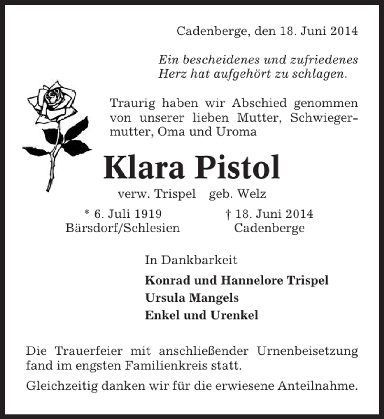 <p>Cadenberge, den 18. Juni 2014<br />Ein bescheidenes und zufriedenes<br />Herz hat aufgehört zu schlagen.<br />Traurig haben wir Abschied genommen<br />von unserer lieben Mutter, Schwiegermutter, Oma und Uroma</p><p>Klara Pistol<br />verw. Trispel<br />* 6. Juli 1919<br />Bärsdorf/Schlesien</p><p>geb. Welz<br />† 18. Juni 2014<br />Cadenberge</p><p>In Dankbarkeit<br />Konrad und Hannelore Trispel<br />Ursula Mangels<br />Enkel und Urenkel<br />Die Trauerfeier mit anschließender Urnenbeisetzung<br />fand im engsten Familienkreis statt.<br />Gleichzeitig danken wir für die erwiesene Anteilnahme.</p>