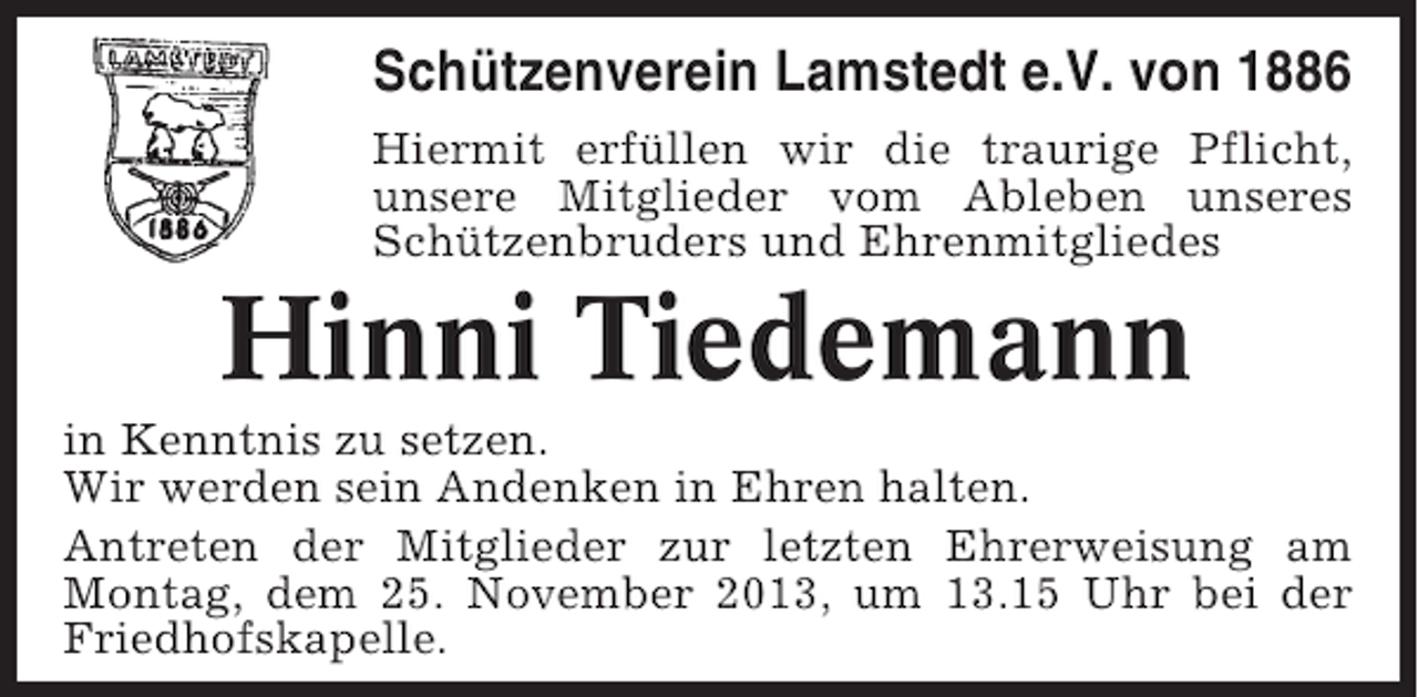 <p>Schützenverein Lamstedt e.V. von 1886<br />Hiermit erfüllen wir die traurige Pflicht,<br />unsere Mitglieder vom Ableben unseres<br />Schützenbruders und Ehrenmitgliedes</p><p>Hinni Tiedemann<br />in Kenntnis zu setzen.<br />Wir werden sein Andenken in Ehren halten.<br />Antreten der Mitglieder zur letzten Ehrerweisung am<br />Montag, dem 25. November 2013, um 13.15 Uhr bei der<br />Friedhofskapelle.</p>