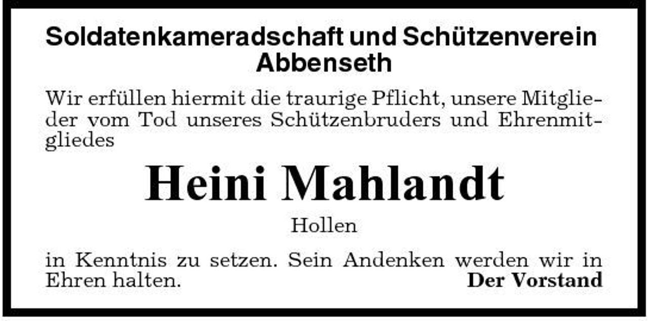 <p>Soldatenkameradschaft und Schützenverein Abbenseth<br />Wir erfüllen hiermit die traurige Pflicht, unsere Mitglieder vom Tod unseres Schützenbruders und Ehrenmitgliedes</p><p>Heini Mahlandt<br />Hollen in Kenntnis zu setzen. Sein Andenken werden wir in Ehren halten. Der Vorstand</p>
