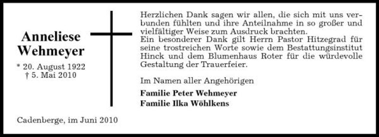 <p>Anneliese Wehmeyer<br />* 20. August 1922 † 5. Mai 2010</p><p>Herzlichen Dank sagen wir allen, die sich mit uns verbunden fühlten und ihre Anteilnahme in so großer und vielfältiger Weise zum Ausdruck brachten. Ein besonderer Dank gilt Herrn Pastor Hitzegrad für seine trostreichen Worte sowie dem Bestattungsinstitut Hinck und dem Blumenhaus Roter für die würdevolle Gestaltung der Trauerfeier. Im Namen aller Angehörigen Familie Peter Wehmeyer Familie Ilka Wöhlkens</p><p>Cadenberge, im Juni 2010</p>