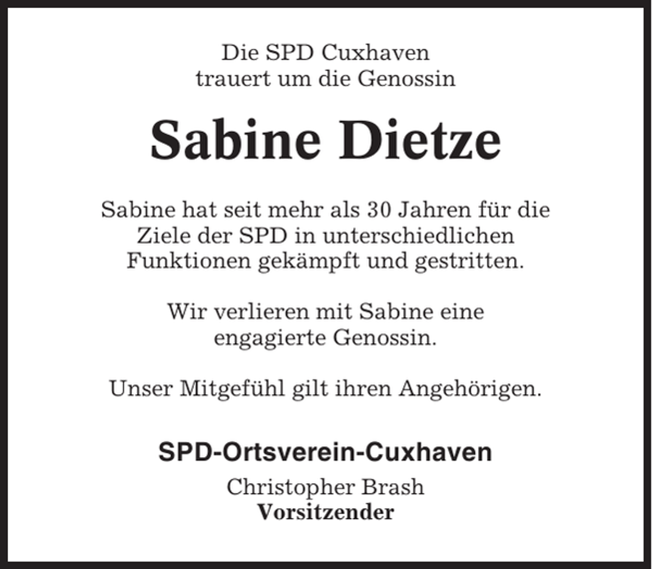 <p>Die SPD Cuxhaven<br />trauert um die Genossin</p><p>Sabine Dietze<br />Sabine hat seit mehr als 30 Jahren für die<br />Ziele der SPD in unterschiedlichen<br />Funktionen gekämpft und gestritten.<br />Wir verlieren mit Sabine eine<br />engagierte Genossin.<br />Unser Mitgefühl gilt ihren Angehörigen.</p><p>SPD-Ortsverein-Cuxhaven<br />Christopher Brash<br />Vorsitzender</p>