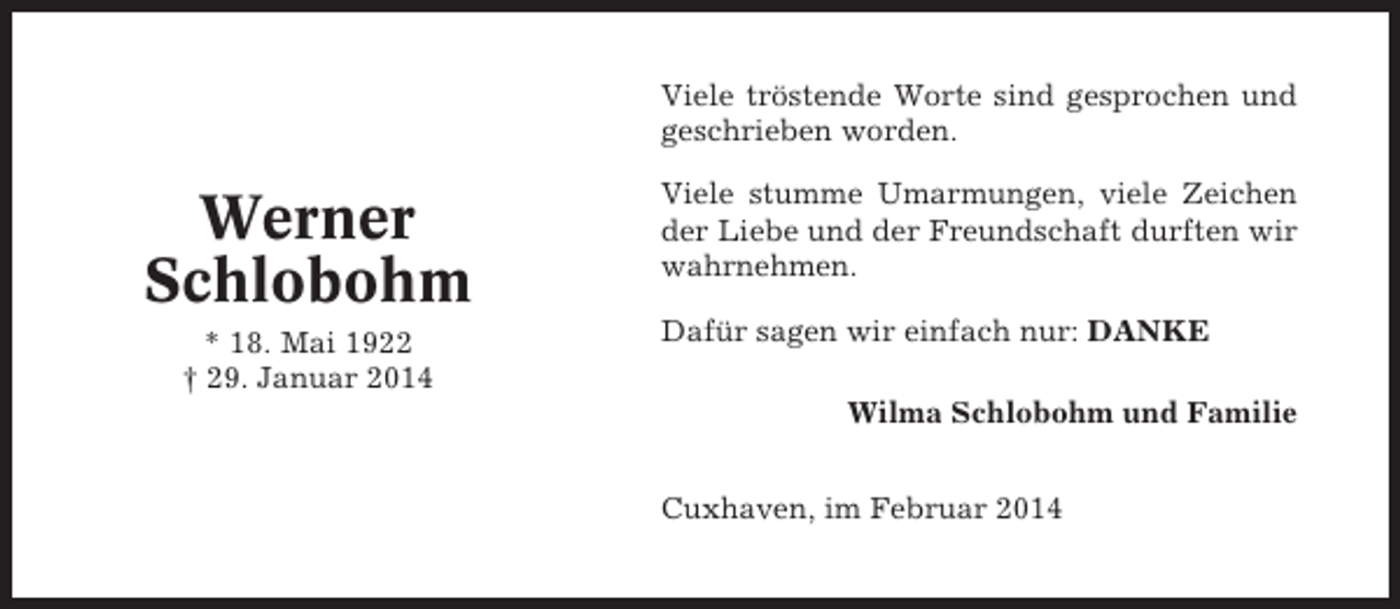 <p>Viele tröstende Worte sind gesprochen und<br />geschrieben worden.</p><p>Werner<br />Schlobohm<br />* 18. Mai 1922<br />† 29. Januar 2014</p><p>Viele stumme Umarmungen, viele Zeichen<br />der Liebe und der Freundschaft durften wir<br />wahrnehmen.<br />Dafür sagen wir einfach nur: DANKE<br />Wilma Schlobohm und Familie<br />Cuxhaven, im Februar 2014</p>