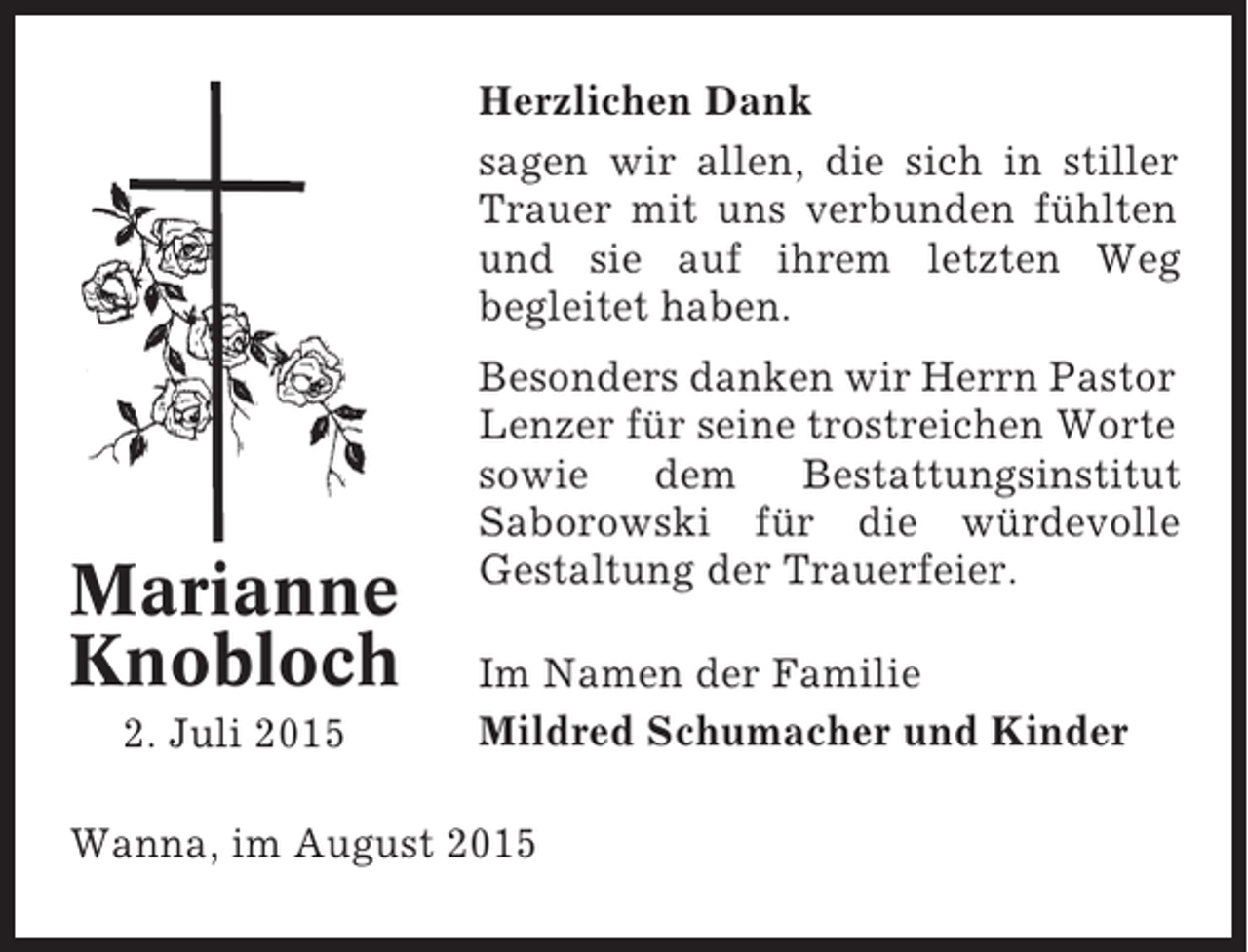 <p>Herzlichen Dank<br />sagen wir allen, die sich in stiller<br />Trauer mit uns verbunden fühlten<br />und sie auf ihrem letzten Weg<br />begleitet haben.</p><p>Marianne<br />Knobloch<br />2. Juli 2015</p><p>Besonders danken wir Herrn Pastor<br />Lenzer für seine trostreichen Worte<br />sowie dem Bestattungsinstitut<br />Saborowski für die würdevolle<br />Gestaltung der Trauerfeier.<br />Im Namen der Familie<br />Mildred Schumacher und Kinder</p><p>Wanna, im August 2015</p>