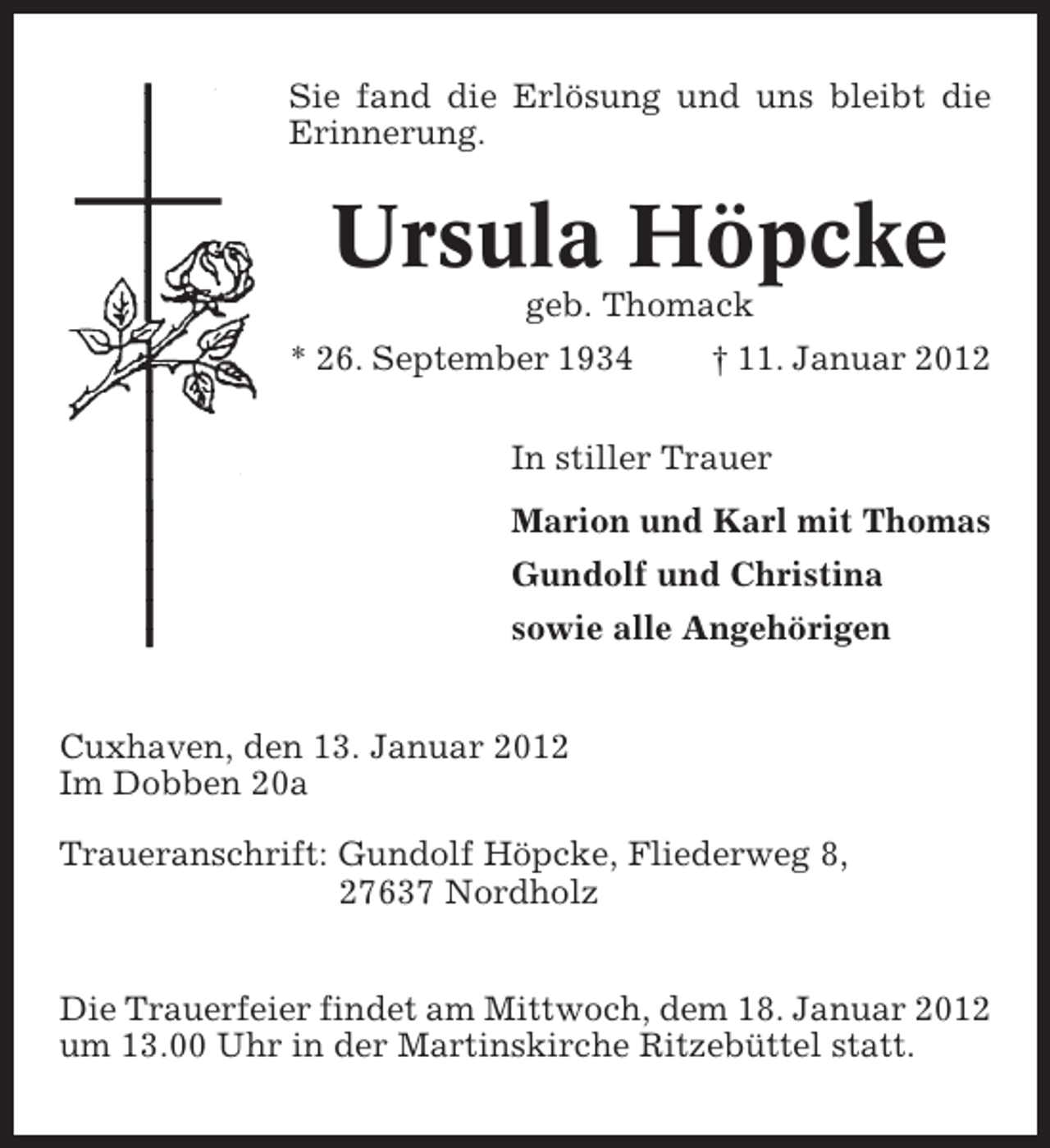 <p>Sie fand die Erlösung und uns bleibt die<br />Erinnerung.</p><p>Ursula Höpcke<br />geb. Thomack<br />* 26. September 1934</p><p>† 11. Januar 2012</p><p>In stiller Trauer<br />Marion und Karl mit Thomas<br />Gundolf und Christina<br />sowie alle Angehörigen<br />Cuxhaven, den 13. Januar 2012<br />Im Dobben 20a<br />Traueranschrift: Gundolf Höpcke, Fliederweg 8,<br />27637 Nordholz<br />Die Trauerfeier findet am Mittwoch, dem 18. Januar 2012<br />um 13.00 Uhr in der Martinskirche Ritzebüttel statt.</p>