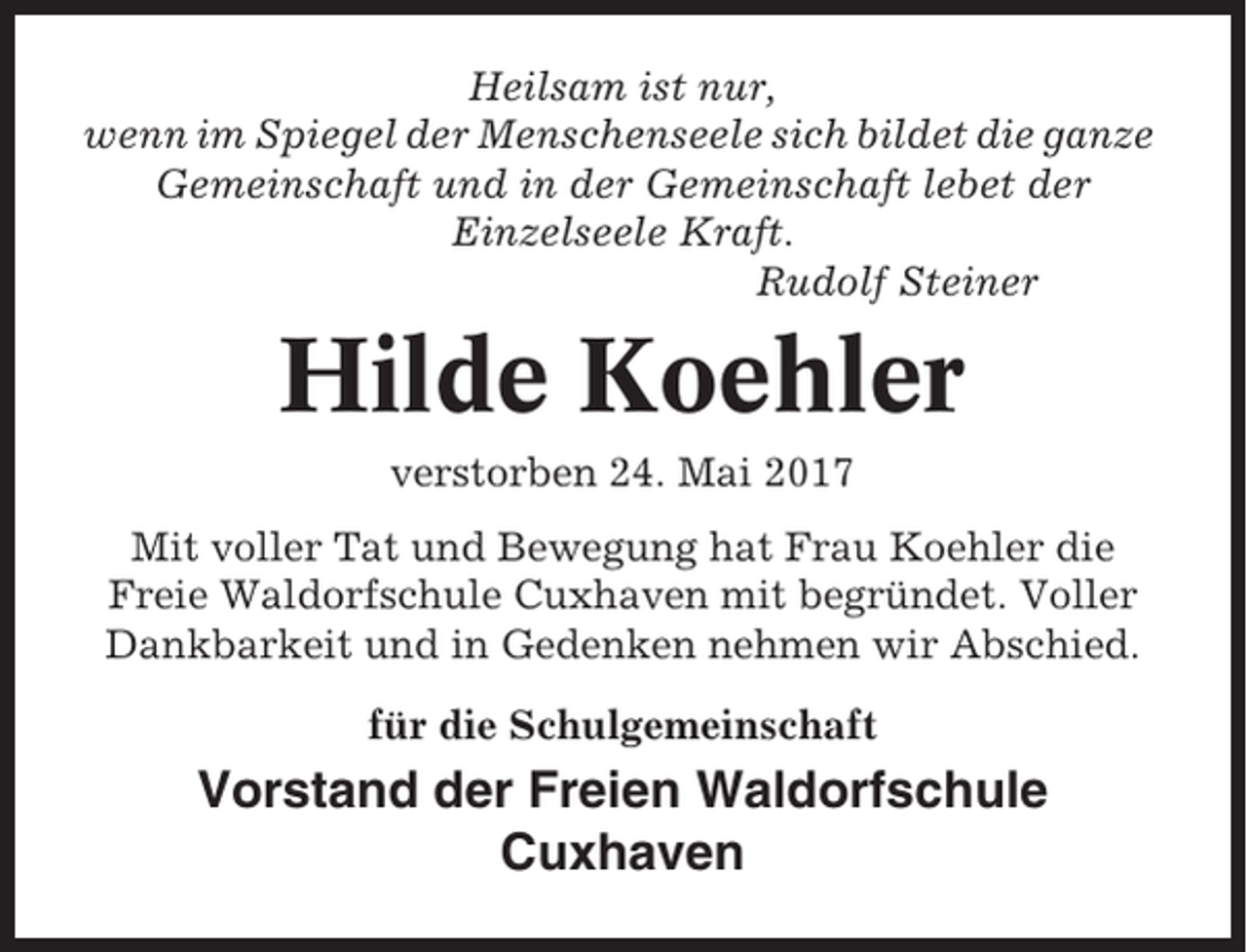 <p>Heilsam ist nur,<br />wenn im Spiegel der Menschenseele sich bildet die ganze<br />Gemeinschaft und in der Gemeinschaft lebet der<br />Einzelseele Kraft.<br />Rudolf Steiner</p><p>Hilde Koehler<br />verstorben 24. Mai 2017<br />Mit voller Tat und Bewegung hat Frau Koehler die<br />Freie Waldorfschule Cuxhaven mit begründet. Voller<br />Dankbarkeit und in Gedenken nehmen wir Abschied.<br />für die Schulgemeinschaft</p><p>Vorstand der Freien Waldorfschule<br />Cuxhaven</p>