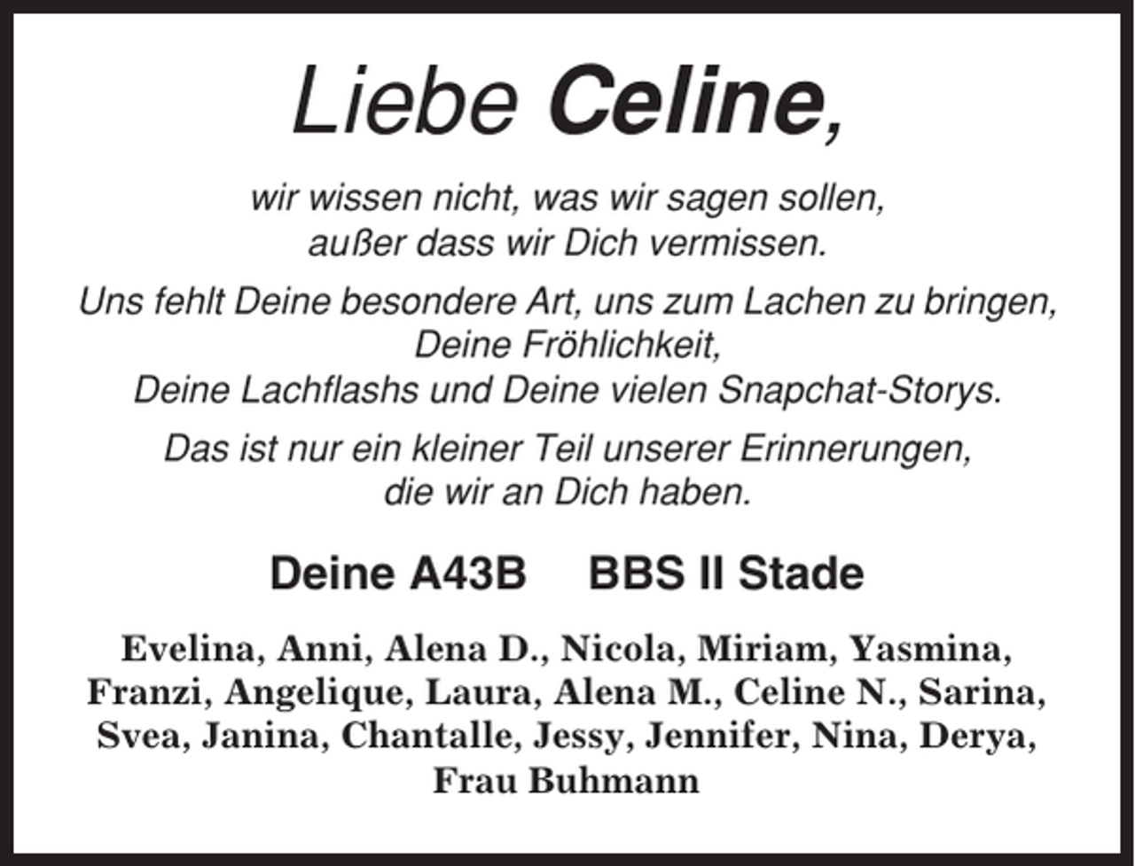 <p>Liebe Celine,<br />wir wissen nicht, was wir sagen sollen,<br />außer dass wir Dich vermissen.<br />Uns fehlt Deine besondere Art, uns zum Lachen zu bringen,<br />Deine Fröhlichkeit,<br />Deine Lachflashs und Deine vielen Snapchat-Storys.<br />Das ist nur ein kleiner Teil unserer Erinnerungen,<br />die wir an Dich haben.</p><p>Deine A43B</p><p>BBS II Stade</p><p>Evelina, Anni, Alena D., Nicola, Miriam, Yasmina,<br />Franzi, Angelique, Laura, Alena M., Celine N., Sarina,<br />Svea, Janina, Chantalle, Jessy, Jennifer, Nina, Derya,<br />Frau Buhmann</p>