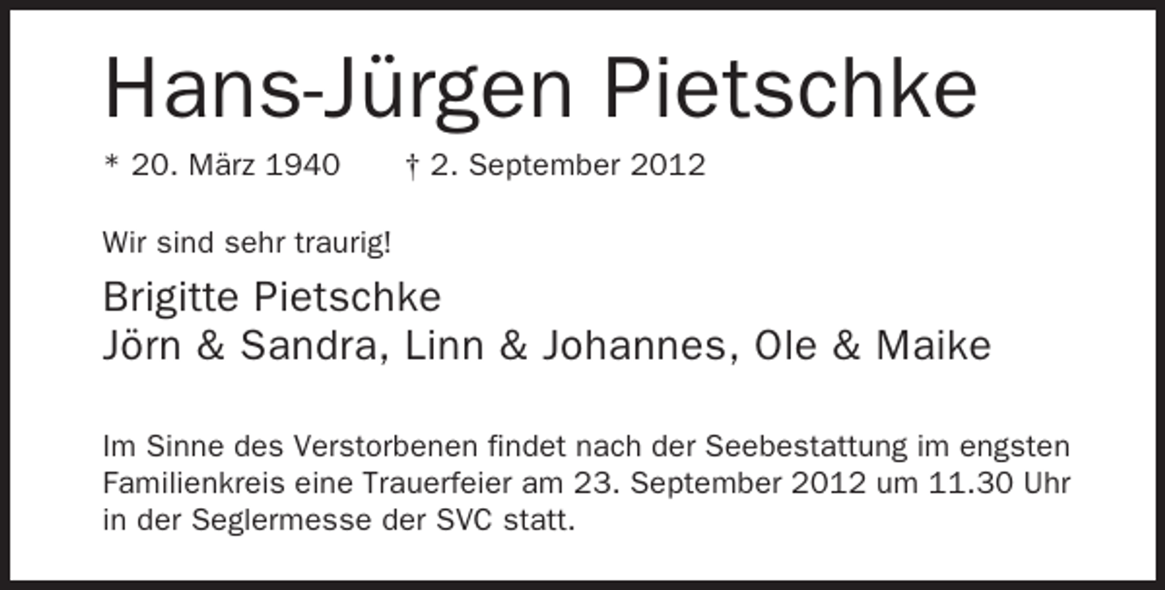 <p>Hans-Jürgen Pietschke<br />* 20. März 1940</p><p>† 2. September 2012</p><p>Wir sind sehr traurig!</p><p>Brigitte Pietschke<br />Jörn &amp; Sandra, Linn &amp; Johannes, Ole &amp; Maike<br />Im Sinne des Verstorbenen findet nach der Seebestattung im engsten<br />Familienkreis eine Trauerfeier am 23. September 2012 um 11.30 Uhr<br />in der Seglermesse der SVC statt.</p>