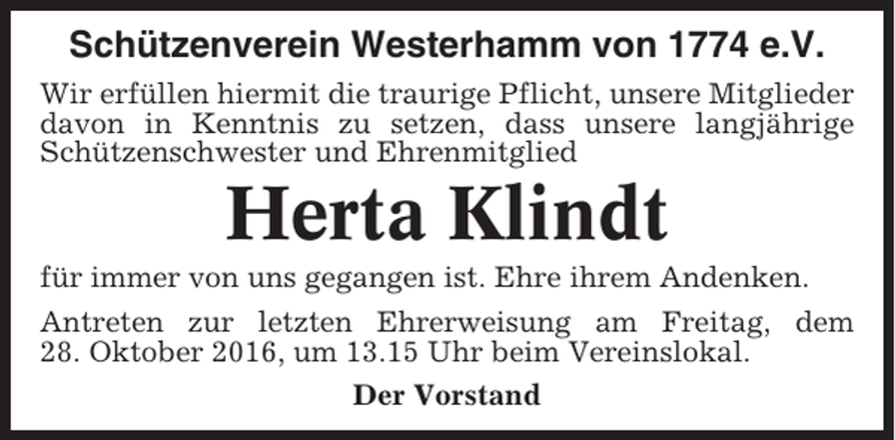 <p>Schützenverein Westerhamm von 1774 e.V.<br />Wir erfüllen hiermit die traurige Pflicht, unsere Mitglieder<br />davon in Kenntnis zu setzen, dass unsere langjährige<br />Schützenschwester und Ehrenmitglied</p><p>Herta Klindt<br />für immer von uns gegangen ist. Ehre ihrem Andenken.<br />Antreten zur letzten Ehrerweisung am Freitag, dem<br />28. Oktober 2016, um 13.15 Uhr beim Vereinslokal.<br />Der Vorstand</p>