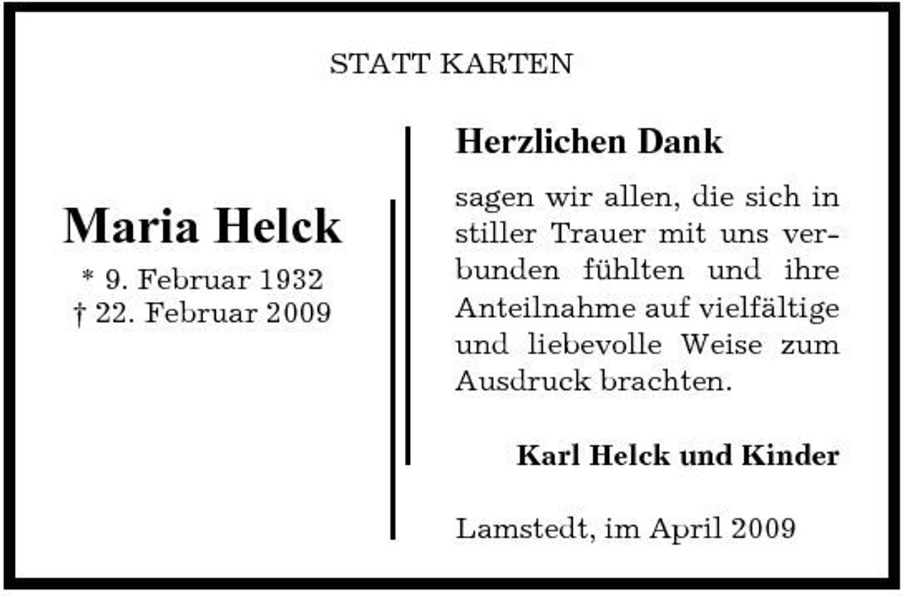 <p>STATT KARTEN</p><p>Herzlichen Dank</p><p>Maria Helck<br />* 9. Februar 1932 † 22. Februar 2009</p><p>sagen wir allen, die sich in stiller Trauer mit uns verbunden fühlten und ihre Anteilnahme auf vielfältige und liebevolle Weise zum Ausdruck brachten. Karl Helck und Kinder Lamstedt, im April 2009</p>