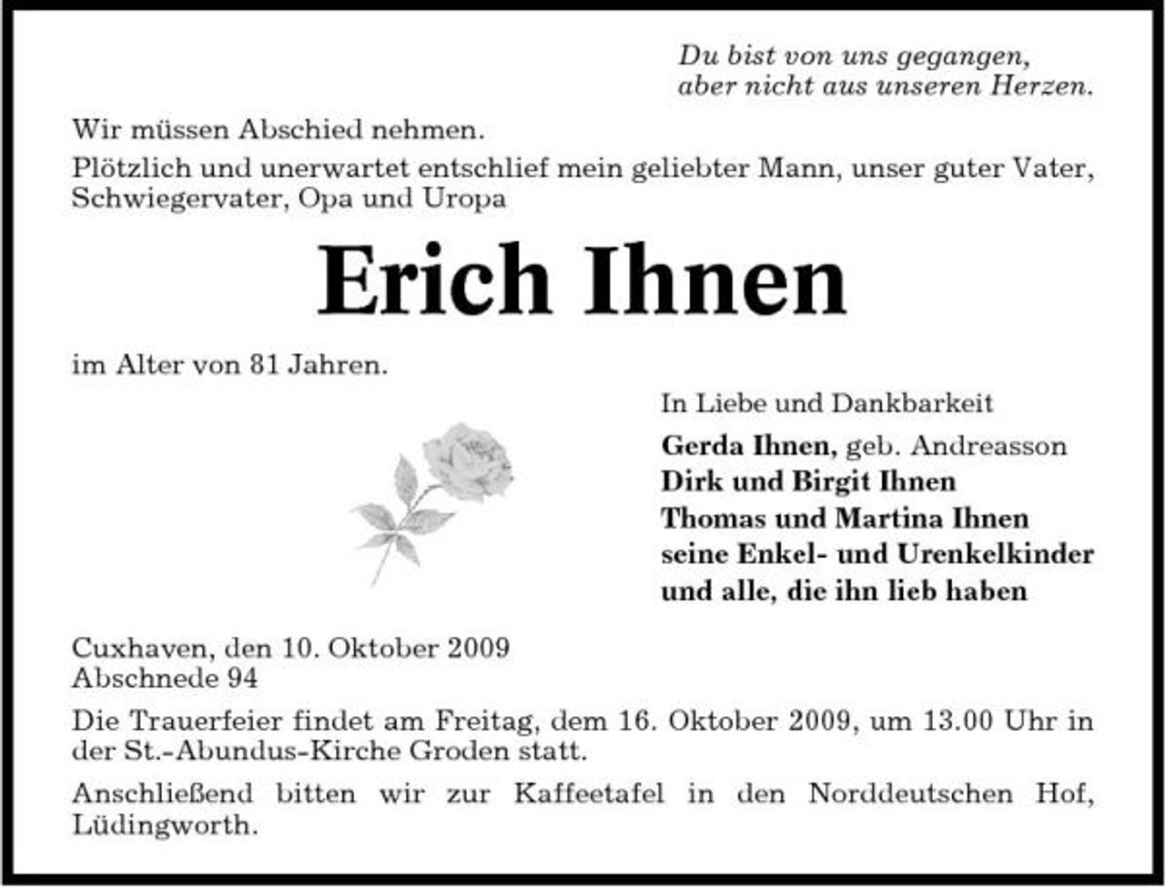 <p>Du bist von uns gegangen, aber nicht aus unseren Herzen. Wir müssen Abschied nehmen. Plötzlich und unerwartet entschlief mein geliebter Mann, unser guter Vater, Schwiegervater, Opa und Uropa</p><p>Erich Ihnen<br />im Alter von 81 Jahren.<br />In Liebe und Dankbarkeit</p><p>Gerda Ihnen, geb. Andreasson Dirk und Birgit Ihnen Thomas und Martina Ihnen seine Enkel- und Urenkelkinder und alle, die ihn lieb haben Cuxhaven, den 10. Oktober 2009 Abschnede 94 Die Trauerfeier findet am Freitag, dem 16. Oktober 2009, um 13.00 Uhr in der St.-Abundus-Kirche Groden statt. Anschließend bitten wir zur Kaffeetafel in den Norddeutschen Hof, Lüdingworth.</p>