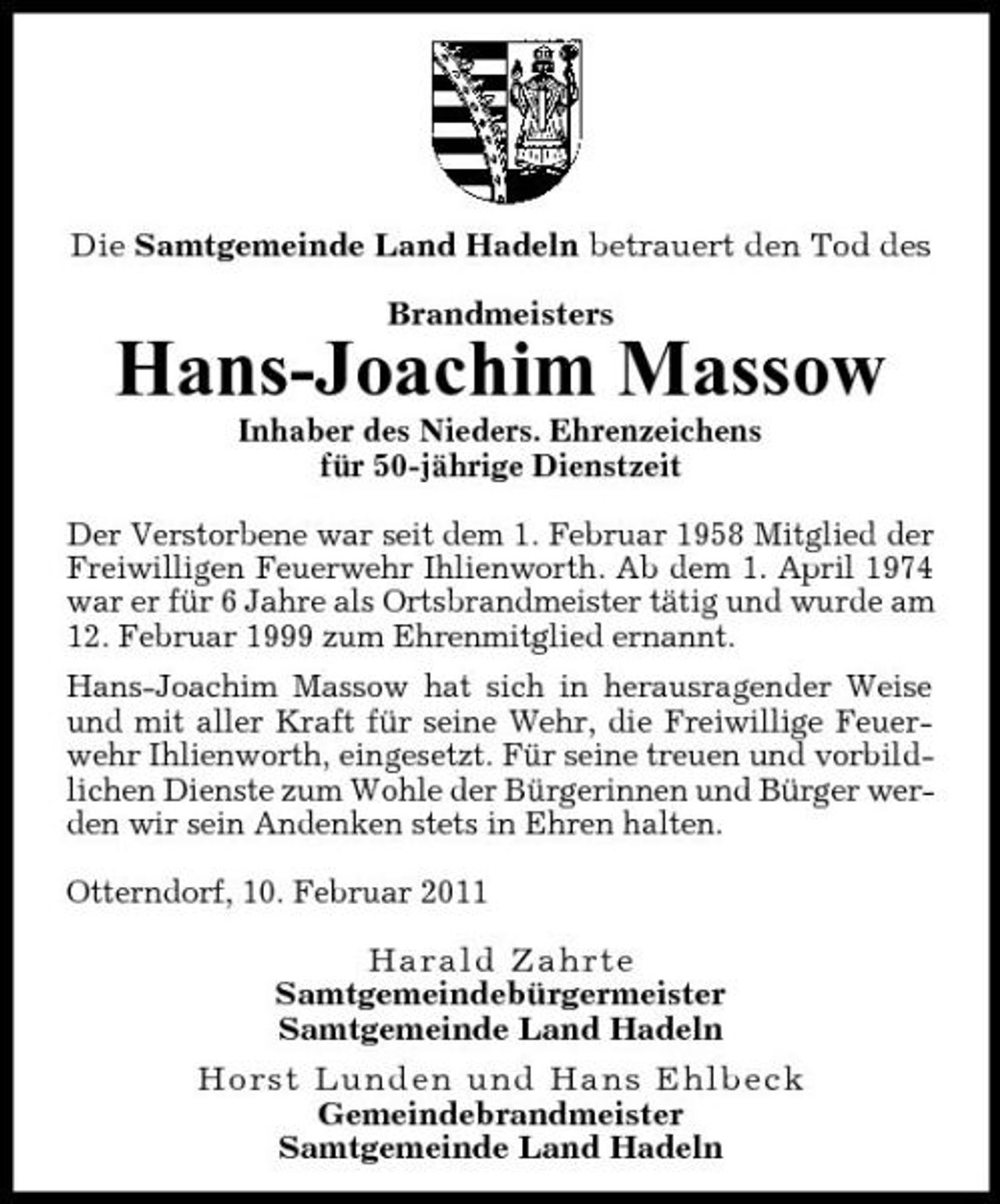 <p>Die Samtgemeinde Land Hadeln betrauert den Tod des Brandmeisters</p><p>Hans-Joachim Massow<br />Inhaber des Nieders. Ehrenzeichens für 50-jährige Dienstzeit Der Verstorbene war seit dem 1. Februar 1958 Mitglied der Freiwilligen Feuerwehr Ihlienworth. Ab dem 1. April 1974 war er für 6 Jahre als Ortsbrandmeister tätig und wurde am 12. Februar 1999 zum Ehrenmitglied ernannt. Hans-Joachim Massow hat sich in herausragender Weise und mit aller Kraft für seine Wehr, die Freiwillige Feuerwehr Ihlienworth, eingesetzt. Für seine treuen und vorbildlichen Dienste zum Wohle der Bürgerinnen und Bürger werden wir sein Andenken stets in Ehren halten. Otterndorf, 10. Februar 2011 Harald Zahrte Samtgemeindebürgermeister Samtgemeinde Land Hadeln Horst Lunden und Hans Ehlbeck Gemeindebrandmeister Samtgemeinde Land Hadeln</p>