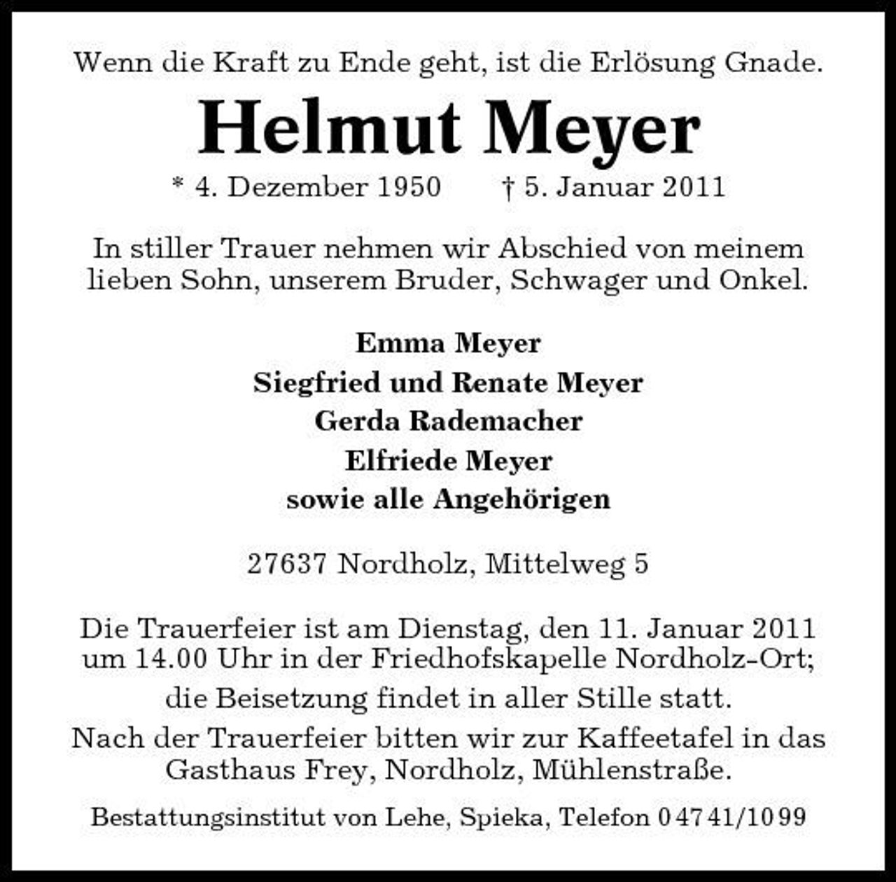 <p>Wenn die Kraft zu Ende geht, ist die Erlösung Gnade.</p><p>Helmut Meyer<br />* 4. Dezember 1950 † 5. Januar 2011 In stiller Trauer nehmen wir Abschied von meinem lieben Sohn, unserem Bruder, Schwager und Onkel. Emma Meyer Siegfried und Renate Meyer Gerda Rademacher Elfriede Meyer sowie alle Angehörigen 27637 Nordholz, Mittelweg 5 Die Trauerfeier ist am Dienstag, den 11. Januar 2011 um 14.00 Uhr in der Friedhofskapelle Nordholz-Ort; die Beisetzung findet in aller Stille statt. Nach der Trauerfeier bitten wir zur Kaffeetafel in das Gasthaus Frey, Nordholz, Mühlenstraße.<br />Bestattungsinstitut von Lehe, Spieka, Telefon 0 47 41/10 99</p>