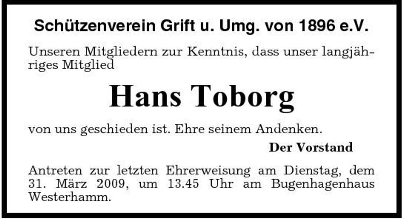 <p>Schützenverein Grift u. Umg. von 1896 e.V.<br />Unseren Mitgliedern zur Kenntnis, dass unser langjähriges Mitglied</p><p>Hans Toborg<br />von uns geschieden ist. Ehre seinem Andenken. Der Vorstand Antreten zur letzten Ehrerweisung am Dienstag, dem 31. März 2009, um 13.45 Uhr am Bugenhagenhaus Westerhamm.</p>